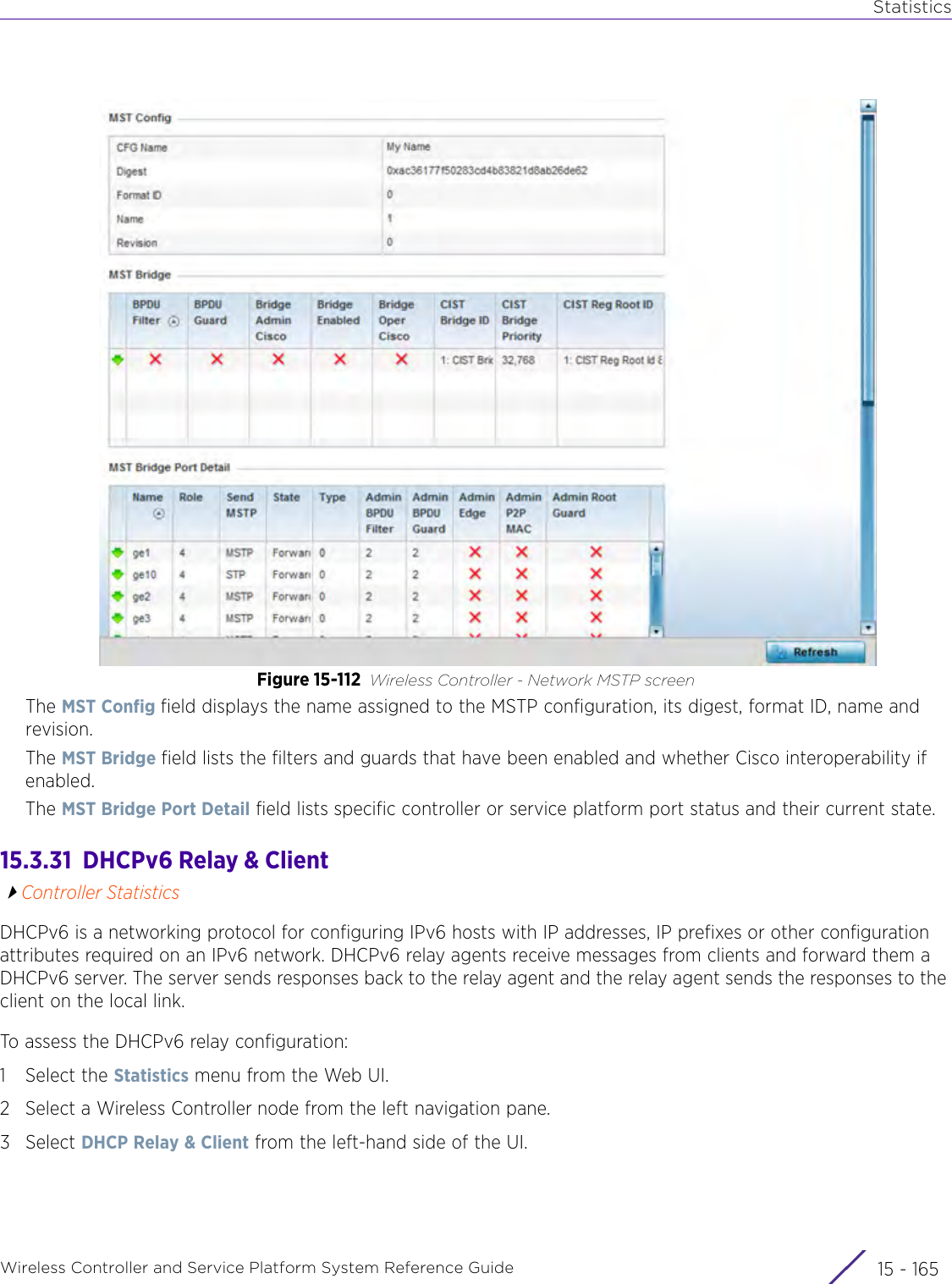 StatisticsWireless Controller and Service Platform System Reference Guide 15 - 165Figure 15-112 Wireless Controller - Network MSTP screenThe MST Config field displays the name assigned to the MSTP configuration, its digest, format ID, name and revision.The MST Bridge field lists the filters and guards that have been enabled and whether Cisco interoperability if enabled. The MST Bridge Port Detail field lists specific controller or service platform port status and their current state.15.3.31  DHCPv6 Relay &amp; ClientController StatisticsDHCPv6 is a networking protocol for configuring IPv6 hosts with IP addresses, IP prefixes or other configuration attributes required on an IPv6 network. DHCPv6 relay agents receive messages from clients and forward them a DHCPv6 server. The server sends responses back to the relay agent and the relay agent sends the responses to the client on the local link.To assess the DHCPv6 relay configuration:1 Select the Statistics menu from the Web UI.2 Select a Wireless Controller node from the left navigation pane. 3Select DHCP Relay &amp; Client from the left-hand side of the UI.