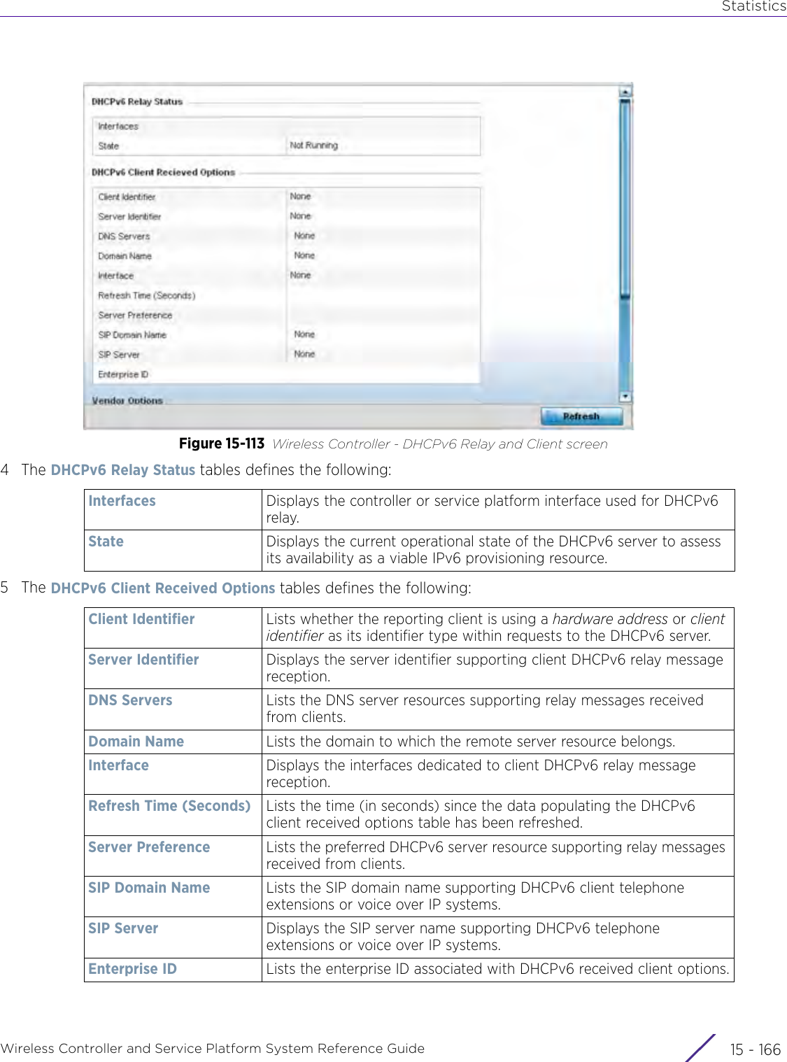 StatisticsWireless Controller and Service Platform System Reference Guide  15 - 166Figure 15-113 Wireless Controller - DHCPv6 Relay and Client screen4The DHCPv6 Relay Status tables defines the following:5The DHCPv6 Client Received Options tables defines the following:Interfaces Displays the controller or service platform interface used for DHCPv6 relay.State Displays the current operational state of the DHCPv6 server to assess its availability as a viable IPv6 provisioning resource.Client Identifier Lists whether the reporting client is using a hardware address or client identifier as its identifier type within requests to the DHCPv6 server.Server Identifier Displays the server identifier supporting client DHCPv6 relay message reception.DNS Servers Lists the DNS server resources supporting relay messages received from clients.Domain Name Lists the domain to which the remote server resource belongs.Interface Displays the interfaces dedicated to client DHCPv6 relay message reception.Refresh Time (Seconds) Lists the time (in seconds) since the data populating the DHCPv6 client received options table has been refreshed.Server Preference Lists the preferred DHCPv6 server resource supporting relay messages received from clients.SIP Domain Name Lists the SIP domain name supporting DHCPv6 client telephone extensions or voice over IP systems.SIP Server Displays the SIP server name supporting DHCPv6 telephone extensions or voice over IP systems.Enterprise ID Lists the enterprise ID associated with DHCPv6 received client options.