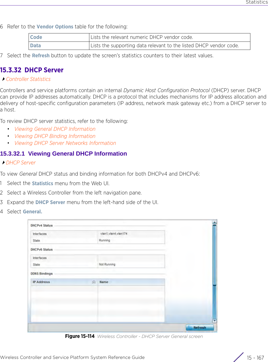 StatisticsWireless Controller and Service Platform System Reference Guide 15 - 1676 Refer to the Vendor Options table for the following:7 Select the Refresh button to update the screen’s statistics counters to their latest values.15.3.32  DHCP ServerController StatisticsControllers and service platforms contain an internal Dynamic Host Configuration Protocol (DHCP) server. DHCP can provide IP addresses automatically. DHCP is a protocol that includes mechanisms for IP address allocation and delivery of host-specific configuration parameters (IP address, network mask gateway etc.) from a DHCP server to a host. To review DHCP server statistics, refer to the following:•Viewing General DHCP Information•Viewing DHCP Binding Information•Viewing DHCP Server Networks Information15.3.32.1  Viewing General DHCP InformationDHCP ServerTo view General DHCP status and binding information for both DHCPv4 and DHCPv6:1 Select the Statistics menu from the Web UI.2 Select a Wireless Controller from the left navigation pane. 3Expand the DHCP Server menu from the left-hand side of the UI. 4Select General. Figure 15-114 Wireless Controller - DHCP Server General screenCode Lists the relevant numeric DHCP vendor code.Data Lists the supporting data relevant to the listed DHCP vendor code.