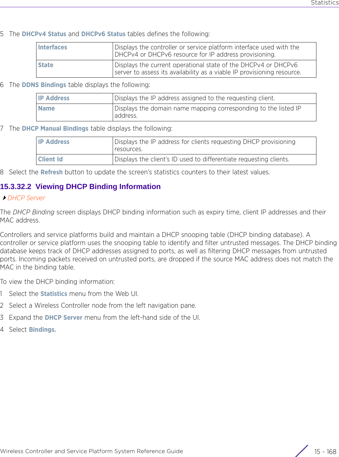 StatisticsWireless Controller and Service Platform System Reference Guide  15 - 1685The DHCPv4 Status and DHCPv6 Status tables defines the following:6The DDNS Bindings table displays the following:7The DHCP Manual Bindings table displays the following:8 Select the Refresh button to update the screen’s statistics counters to their latest values.15.3.32.2  Viewing DHCP Binding InformationDHCP ServerThe DHCP Binding screen displays DHCP binding information such as expiry time, client IP addresses and their MAC address. Controllers and service platforms build and maintain a DHCP snooping table (DHCP binding database). A controller or service platform uses the snooping table to identify and filter untrusted messages. The DHCP binding database keeps track of DHCP addresses assigned to ports, as well as filtering DHCP messages from untrusted ports. Incoming packets received on untrusted ports, are dropped if the source MAC address does not match the MAC in the binding table.To view the DHCP binding information:1 Select the Statistics menu from the Web UI.2 Select a Wireless Controller node from the left navigation pane. 3Expand the DHCP Server menu from the left-hand side of the UI. 4Select Bindings. Interfaces Displays the controller or service platform interface used with the DHCPv4 or DHCPv6 resource for IP address provisioning.State Displays the current operational state of the DHCPv4 or DHCPv6 server to assess its availability as a viable IP provisioning resource.IP Address Displays the IP address assigned to the requesting client.Name Displays the domain name mapping corresponding to the listed IP address.IP Address  Displays the IP address for clients requesting DHCP provisioning resources.Client Id Displays the client’s ID used to differentiate requesting clients.