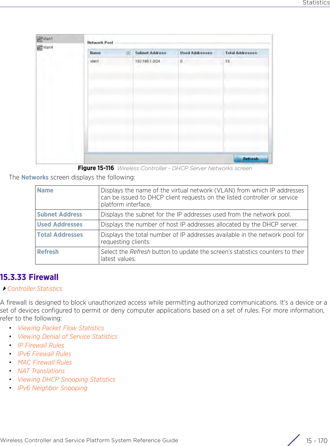 StatisticsWireless Controller and Service Platform System Reference Guide  15 - 170Figure 15-116 Wireless Controller - DHCP Server Networks screenThe Networks screen displays the following:15.3.33  Firewall Controller StatisticsA firewall is designed to block unauthorized access while permitting authorized communications. It’s a device or a set of devices configured to permit or deny computer applications based on a set of rules. For more information, refer to the following:•Viewing Packet Flow Statistics•Viewing Denial of Service Statistics•IP Firewall Rules•IPv6 Firewall Rules•MAC Firewall Rules•NAT Translations•Viewing DHCP Snooping Statistics•IPv6 Neighbor SnoopingName Displays the name of the virtual network (VLAN) from which IP addresses can be issued to DHCP client requests on the listed controller or service platform interface.Subnet Address Displays the subnet for the IP addresses used from the network pool.Used Addresses Displays the number of host IP addresses allocated by the DHCP server. Total Addresses Displays the total number of IP addresses available in the network pool for requesting clients.Refresh Select the Refresh button to update the screen’s statistics counters to their latest values.