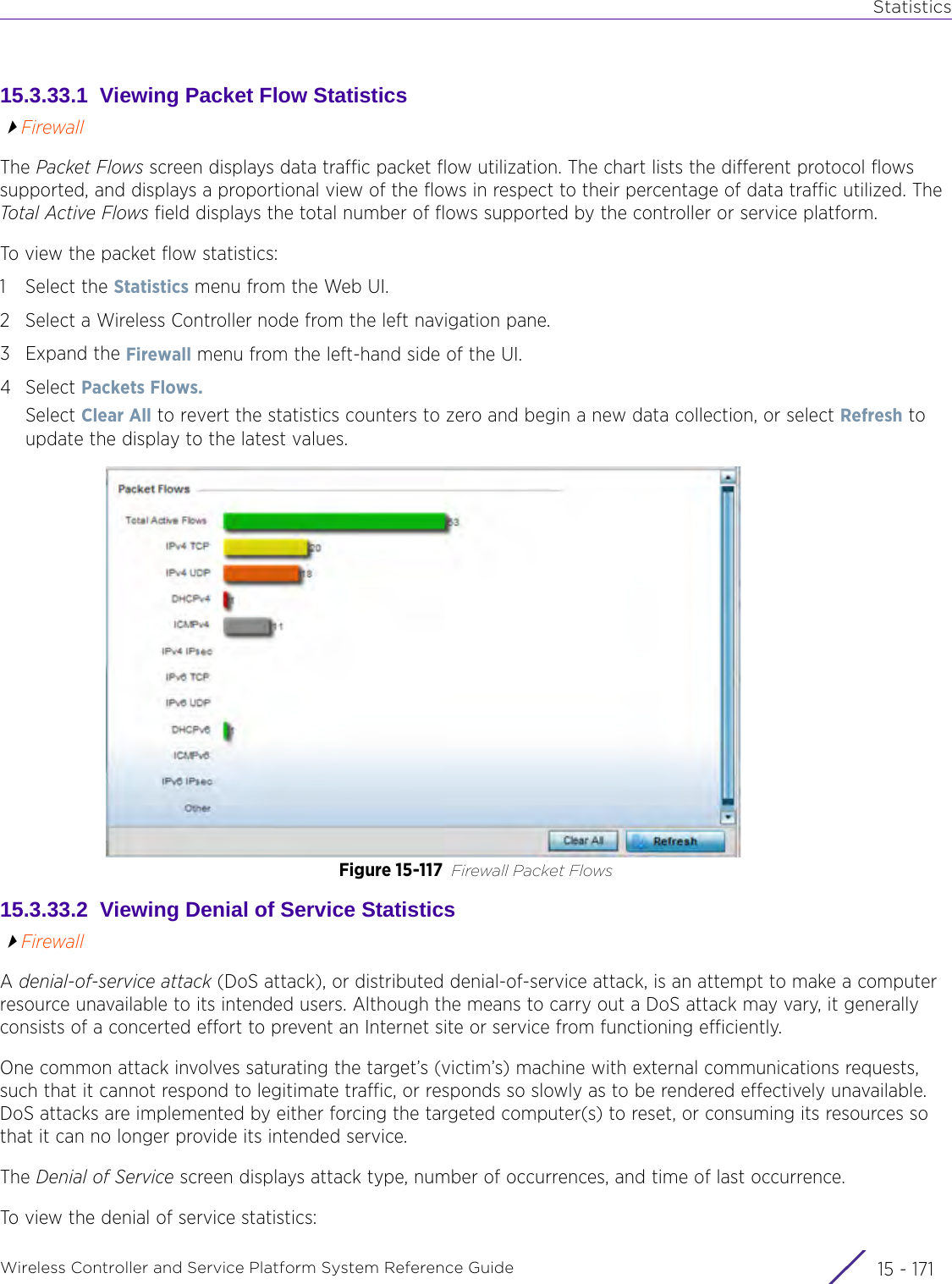 StatisticsWireless Controller and Service Platform System Reference Guide 15 - 17115.3.33.1  Viewing Packet Flow StatisticsFirewallThe Packet Flows screen displays data traffic packet flow utilization. The chart lists the different protocol flows supported, and displays a proportional view of the flows in respect to their percentage of data traffic utilized. The Total Active Flows field displays the total number of flows supported by the controller or service platform. To view the packet flow statistics:1 Select the Statistics menu from the Web UI.2 Select a Wireless Controller node from the left navigation pane. 3Expand the Firewall menu from the left-hand side of the UI. 4Select Packets Flows. Select Clear All to revert the statistics counters to zero and begin a new data collection, or select Refresh to update the display to the latest values.Figure 15-117 Firewall Packet Flows15.3.33.2  Viewing Denial of Service StatisticsFirewallA denial-of-service attack (DoS attack), or distributed denial-of-service attack, is an attempt to make a computer resource unavailable to its intended users. Although the means to carry out a DoS attack may vary, it generally consists of a concerted effort to prevent an Internet site or service from functioning efficiently.One common attack involves saturating the target’s (victim’s) machine with external communications requests, such that it cannot respond to legitimate traffic, or responds so slowly as to be rendered effectively unavailable. DoS attacks are implemented by either forcing the targeted computer(s) to reset, or consuming its resources so that it can no longer provide its intended service. The Denial of Service screen displays attack type, number of occurrences, and time of last occurrence.To view the denial of service statistics: