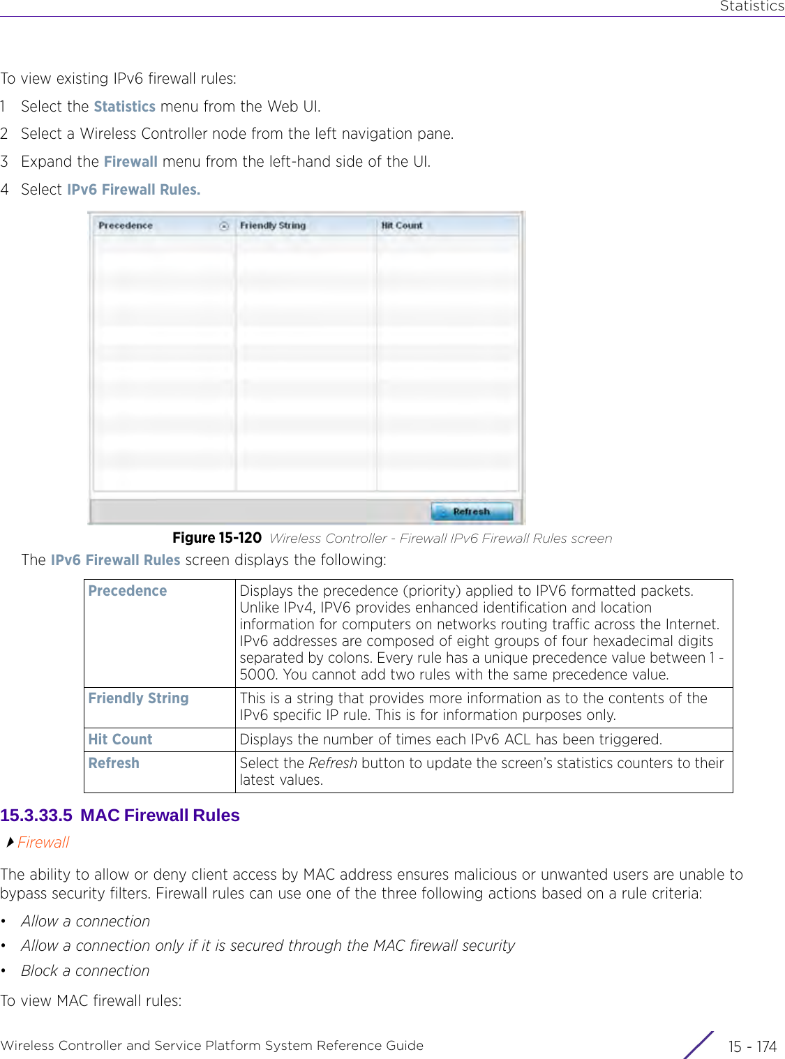 StatisticsWireless Controller and Service Platform System Reference Guide  15 - 174To view existing IPv6 firewall rules:1 Select the Statistics menu from the Web UI.2 Select a Wireless Controller node from the left navigation pane. 3Expand the Firewall menu from the left-hand side of the UI. 4Select IPv6 Firewall Rules. Figure 15-120 Wireless Controller - Firewall IPv6 Firewall Rules screenThe IPv6 Firewall Rules screen displays the following:15.3.33.5  MAC Firewall Rules FirewallThe ability to allow or deny client access by MAC address ensures malicious or unwanted users are unable to bypass security filters. Firewall rules can use one of the three following actions based on a rule criteria:•Allow a connection•Allow a connection only if it is secured through the MAC firewall security•Block a connectionTo view MAC firewall rules:Precedence Displays the precedence (priority) applied to IPV6 formatted packets. Unlike IPv4, IPV6 provides enhanced identification and location information for computers on networks routing traffic across the Internet. IPv6 addresses are composed of eight groups of four hexadecimal digits separated by colons. Every rule has a unique precedence value between 1 - 5000. You cannot add two rules with the same precedence value.Friendly String This is a string that provides more information as to the contents of the IPv6 specific IP rule. This is for information purposes only.Hit Count Displays the number of times each IPv6 ACL has been triggered.Refresh Select the Refresh button to update the screen’s statistics counters to their latest values.