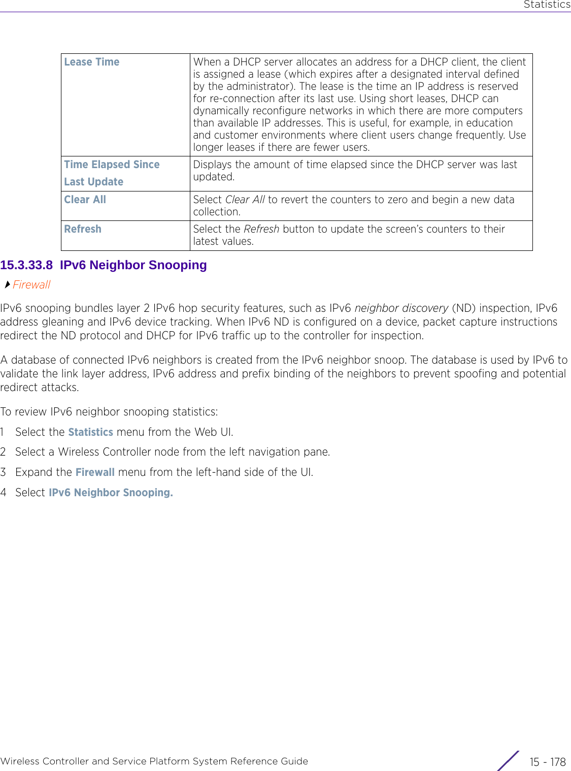 StatisticsWireless Controller and Service Platform System Reference Guide  15 - 17815.3.33.8  IPv6 Neighbor SnoopingFirewallIPv6 snooping bundles layer 2 IPv6 hop security features, such as IPv6 neighbor discovery (ND) inspection, IPv6 address gleaning and IPv6 device tracking. When IPv6 ND is configured on a device, packet capture instructions redirect the ND protocol and DHCP for IPv6 traffic up to the controller for inspection.A database of connected IPv6 neighbors is created from the IPv6 neighbor snoop. The database is used by IPv6 to validate the link layer address, IPv6 address and prefix binding of the neighbors to prevent spoofing and potential redirect attacks.To review IPv6 neighbor snooping statistics:1 Select the Statistics menu from the Web UI.2 Select a Wireless Controller node from the left navigation pane. 3Expand the Firewall menu from the left-hand side of the UI. 4Select IPv6 Neighbor Snooping. Lease Time When a DHCP server allocates an address for a DHCP client, the client is assigned a lease (which expires after a designated interval defined by the administrator). The lease is the time an IP address is reserved for re-connection after its last use. Using short leases, DHCP can dynamically reconfigure networks in which there are more computers than available IP addresses. This is useful, for example, in education and customer environments where client users change frequently. Use longer leases if there are fewer users.Time Elapsed SinceLast UpdateDisplays the amount of time elapsed since the DHCP server was last updated.Clear All Select Clear All to revert the counters to zero and begin a new data collection.Refresh Select the Refresh button to update the screen’s counters to their latest values.