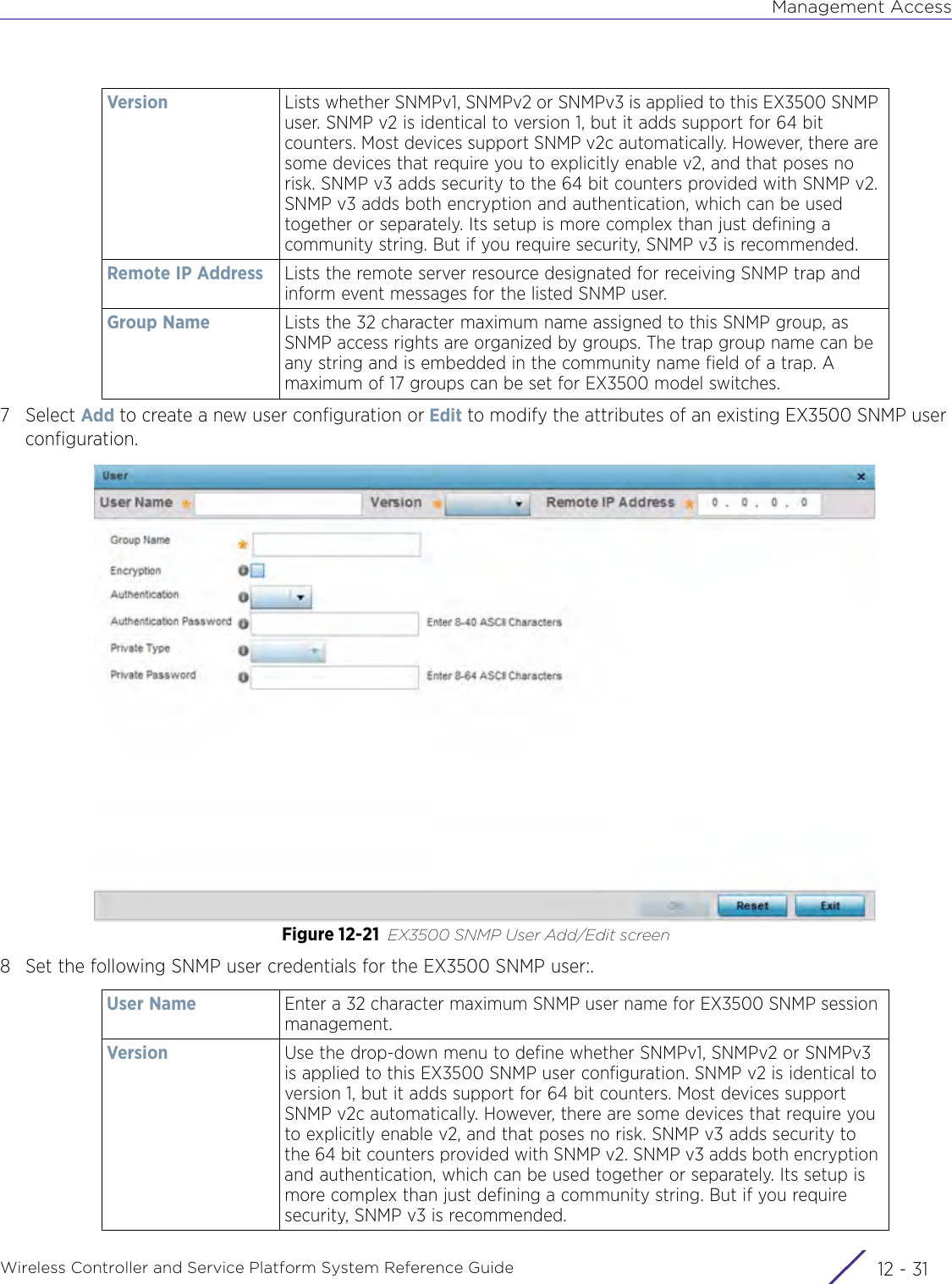 Management AccessWireless Controller and Service Platform System Reference Guide 12 - 317Select Add to create a new user configuration or Edit to modify the attributes of an existing EX3500 SNMP user configuration.Figure 12-21 EX3500 SNMP User Add/Edit screen8 Set the following SNMP user credentials for the EX3500 SNMP user:.Version Lists whether SNMPv1, SNMPv2 or SNMPv3 is applied to this EX3500 SNMP user. SNMP v2 is identical to version 1, but it adds support for 64 bit counters. Most devices support SNMP v2c automatically. However, there are some devices that require you to explicitly enable v2, and that poses no risk. SNMP v3 adds security to the 64 bit counters provided with SNMP v2. SNMP v3 adds both encryption and authentication, which can be used together or separately. Its setup is more complex than just defining a community string. But if you require security, SNMP v3 is recommended.Remote IP Address Lists the remote server resource designated for receiving SNMP trap and inform event messages for the listed SNMP user.Group Name Lists the 32 character maximum name assigned to this SNMP group, as SNMP access rights are organized by groups. The trap group name can be any string and is embedded in the community name field of a trap. A maximum of 17 groups can be set for EX3500 model switches.User Name Enter a 32 character maximum SNMP user name for EX3500 SNMP session management.Version Use the drop-down menu to define whether SNMPv1, SNMPv2 or SNMPv3 is applied to this EX3500 SNMP user configuration. SNMP v2 is identical to version 1, but it adds support for 64 bit counters. Most devices support SNMP v2c automatically. However, there are some devices that require you to explicitly enable v2, and that poses no risk. SNMP v3 adds security to the 64 bit counters provided with SNMP v2. SNMP v3 adds both encryption and authentication, which can be used together or separately. Its setup is more complex than just defining a community string. But if you require security, SNMP v3 is recommended.