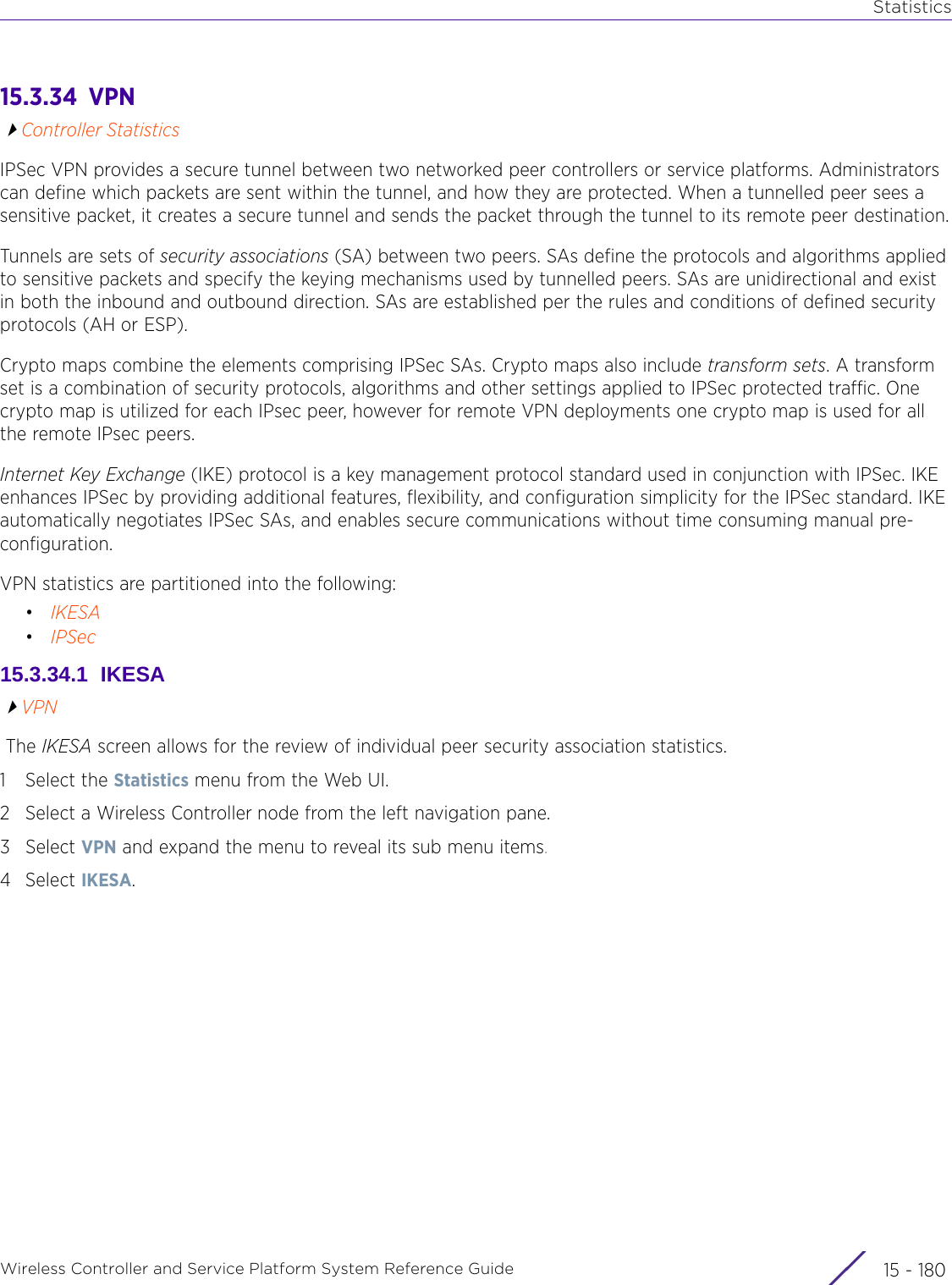 StatisticsWireless Controller and Service Platform System Reference Guide  15 - 18015.3.34  VPNController StatisticsIPSec VPN provides a secure tunnel between two networked peer controllers or service platforms. Administrators can define which packets are sent within the tunnel, and how they are protected. When a tunnelled peer sees a sensitive packet, it creates a secure tunnel and sends the packet through the tunnel to its remote peer destination.Tunnels are sets of security associations (SA) between two peers. SAs define the protocols and algorithms applied to sensitive packets and specify the keying mechanisms used by tunnelled peers. SAs are unidirectional and exist in both the inbound and outbound direction. SAs are established per the rules and conditions of defined security protocols (AH or ESP). Crypto maps combine the elements comprising IPSec SAs. Crypto maps also include transform sets. A transform set is a combination of security protocols, algorithms and other settings applied to IPSec protected traffic. One crypto map is utilized for each IPsec peer, however for remote VPN deployments one crypto map is used for all the remote IPsec peers.Internet Key Exchange (IKE) protocol is a key management protocol standard used in conjunction with IPSec. IKE enhances IPSec by providing additional features, flexibility, and configuration simplicity for the IPSec standard. IKE automatically negotiates IPSec SAs, and enables secure communications without time consuming manual pre-configuration.VPN statistics are partitioned into the following:•IKESA•IPSec15.3.34.1  IKESAVPN The IKESA screen allows for the review of individual peer security association statistics.1 Select the Statistics menu from the Web UI.2 Select a Wireless Controller node from the left navigation pane. 3Select VPN and expand the menu to reveal its sub menu items.4Select IKESA.