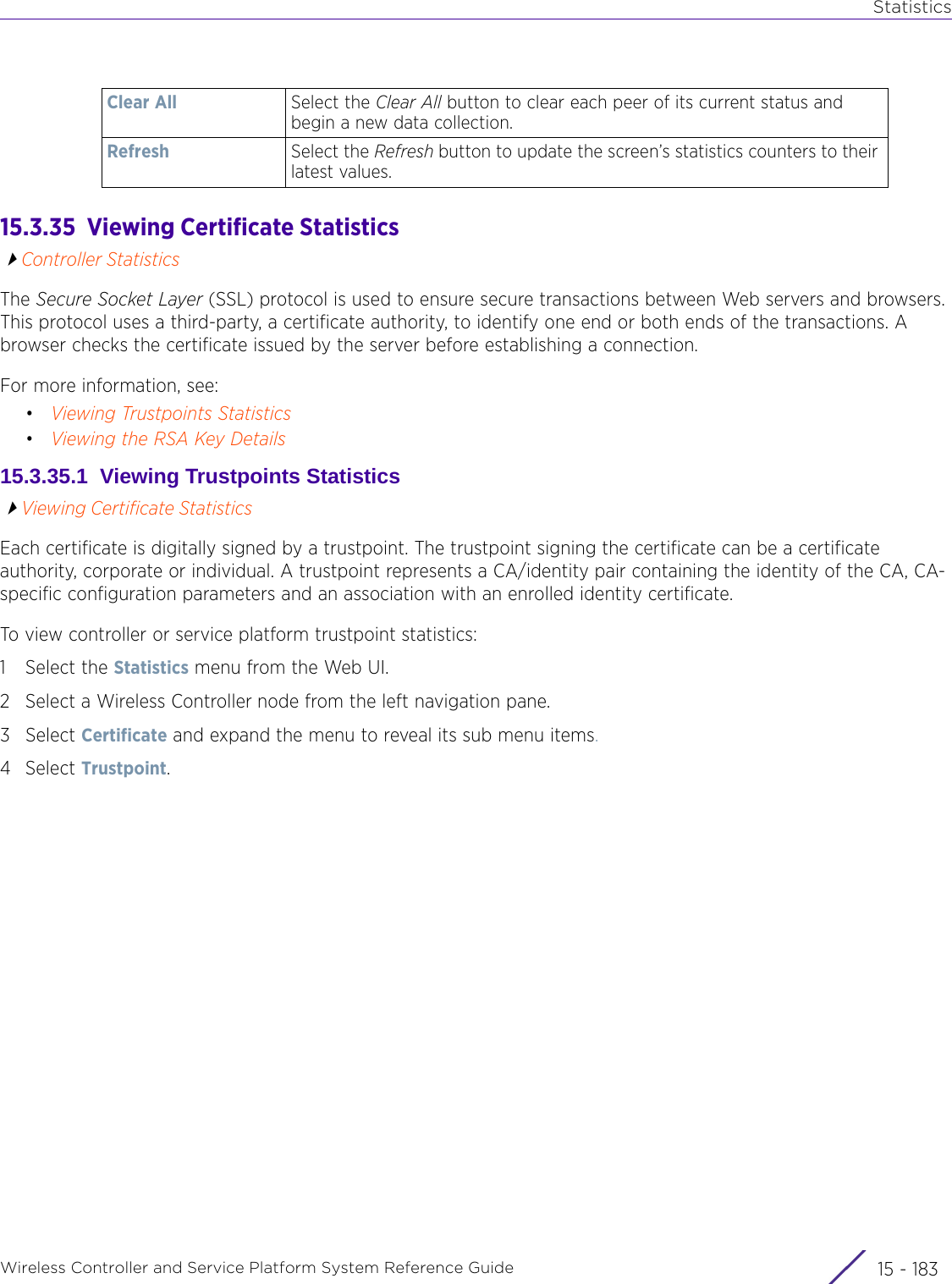 StatisticsWireless Controller and Service Platform System Reference Guide 15 - 18315.3.35  Viewing Certificate StatisticsController StatisticsThe Secure Socket Layer (SSL) protocol is used to ensure secure transactions between Web servers and browsers. This protocol uses a third-party, a certificate authority, to identify one end or both ends of the transactions. A browser checks the certificate issued by the server before establishing a connection. For more information, see:•Viewing Trustpoints Statistics•Viewing the RSA Key Details15.3.35.1  Viewing Trustpoints StatisticsViewing Certificate StatisticsEach certificate is digitally signed by a trustpoint. The trustpoint signing the certificate can be a certificate authority, corporate or individual. A trustpoint represents a CA/identity pair containing the identity of the CA, CA-specific configuration parameters and an association with an enrolled identity certificate.To view controller or service platform trustpoint statistics:1 Select the Statistics menu from the Web UI.2 Select a Wireless Controller node from the left navigation pane. 3Select Certificate and expand the menu to reveal its sub menu items.4Select Trustpoint.Clear All Select the Clear All button to clear each peer of its current status and begin a new data collection.Refresh Select the Refresh button to update the screen’s statistics counters to their latest values.