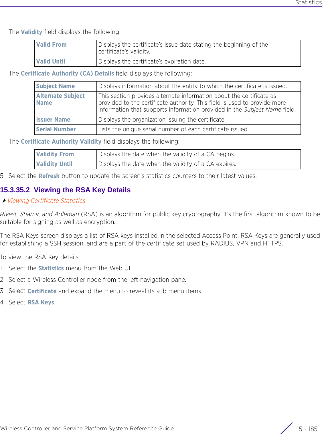 StatisticsWireless Controller and Service Platform System Reference Guide 15 - 185The Validity field displays the following:The Certificate Authority (CA) Details field displays the following:The Certificate Authority Validity field displays the following:5 Select the Refresh button to update the screen’s statistics counters to their latest values.15.3.35.2  Viewing the RSA Key DetailsViewing Certificate StatisticsRivest, Shamir, and Adleman (RSA) is an algorithm for public key cryptography. It’s the first algorithm known to be suitable for signing as well as encryption. The RSA Keys screen displays a list of RSA keys installed in the selected Access Point. RSA Keys are generally used for establishing a SSH session, and are a part of the certificate set used by RADIUS, VPN and HTTPS.To view the RSA Key details:1 Select the Statistics menu from the Web UI.2 Select a Wireless Controller node from the left navigation pane. 3Select Certificate and expand the menu to reveal its sub menu items.4Select RSA Keys.Valid From Displays the certificate’s issue date stating the beginning of the certificate’s validity.Valid Until Displays the certificate’s expiration date.Subject Name Displays information about the entity to which the certificate is issued.Alternate Subject NameThis section provides alternate information about the certificate as provided to the certificate authority. This field is used to provide more information that supports information provided in the Subject Name field.Issuer Name Displays the organization issuing the certificate.Serial Number Lists the unique serial number of each certificate issued.Validity From Displays the date when the validity of a CA begins.Validity Until Displays the date when the validity of a CA expires.