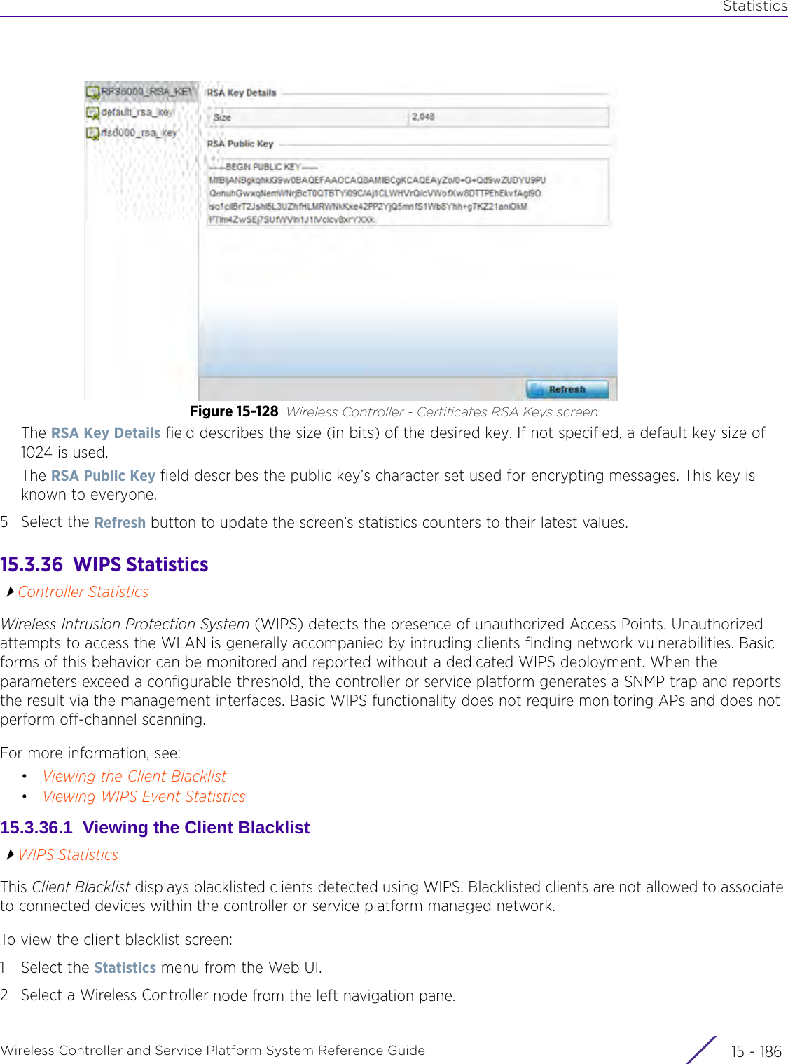 StatisticsWireless Controller and Service Platform System Reference Guide  15 - 186Figure 15-128 Wireless Controller - Certificates RSA Keys screenThe RSA Key Details field describes the size (in bits) of the desired key. If not specified, a default key size of 1024 is used. The RSA Public Key field describes the public key’s character set used for encrypting messages. This key is known to everyone.5 Select the Refresh button to update the screen’s statistics counters to their latest values.15.3.36  WIPS StatisticsController StatisticsWireless Intrusion Protection System (WIPS) detects the presence of unauthorized Access Points. Unauthorized attempts to access the WLAN is generally accompanied by intruding clients finding network vulnerabilities. Basic forms of this behavior can be monitored and reported without a dedicated WIPS deployment. When the parameters exceed a configurable threshold, the controller or service platform generates a SNMP trap and reports the result via the management interfaces. Basic WIPS functionality does not require monitoring APs and does not perform off-channel scanning. For more information, see:•Viewing the Client Blacklist•Viewing WIPS Event Statistics15.3.36.1  Viewing the Client BlacklistWIPS StatisticsThis Client Blacklist displays blacklisted clients detected using WIPS. Blacklisted clients are not allowed to associate to connected devices within the controller or service platform managed network.To view the client blacklist screen:1 Select the Statistics menu from the Web UI.2 Select a Wireless Controller node from the left navigation pane. 