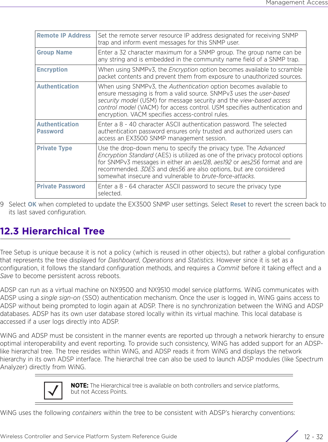 Management AccessWireless Controller and Service Platform System Reference Guide  12 - 329Select OK when completed to update the EX3500 SNMP user settings. Select Reset to revert the screen back to its last saved configuration.12.3 Hierarchical TreeTree Setup is unique because it is not a policy (which is reused in other objects), but rather a global configuration that represents the tree displayed for Dashboard, Operations and Statistics. However since it is set as a configuration, it follows the standard configuration methods, and requires a Commit before it taking effect and a Save to become persistent across reboots.ADSP can run as a virtual machine on NX9500 and NX9510 model service platforms. WiNG communicates with ADSP using a single sign-on (SSO) authentication mechanism. Once the user is logged in, WiNG gains access to ADSP without being prompted to login again at ADSP. There is no synchronization between the WiNG and ADSP databases. ADSP has its own user database stored locally within its virtual machine. This local database is accessed if a user logs directly into ADSP. WiNG and ADSP must be consistent in the manner events are reported up through a network hierarchy to ensure optimal interoperability and event reporting. To provide such consistency, WiNG has added support for an ADSP-like hierarchal tree. The tree resides within WiNG, and ADSP reads it from WiNG and displays the network hierarchy in its own ADSP interface. The hierarchal tree can also be used to launch ADSP modules (like Spectrum Analyzer) directly from WiNG.WiNG uses the following containers within the tree to be consistent with ADSP’s hierarchy conventions:Remote IP Address Set the remote server resource IP address designated for receiving SNMP trap and inform event messages for this SNMP user.Group Name Enter a 32 character maximum for a SNMP group. The group name can be any string and is embedded in the community name field of a SNMP trap.Encryption When using SNMPv3, the Encryption option becomes available to scramble packet contents and prevent them from exposure to unauthorized sources.Authentication When using SNMPv3, the Authentication option becomes available to ensure messaging is from a valid source. SNMPv3 uses the user-based security model (USM) for message security and the view-based access control model (VACM) for access control. USM specifies authentication and encryption. VACM specifies access-control rules.Authentication PasswordEnter a 8 - 40 character ASCII authentication password. The selected authentication password ensures only trusted and authorized users can access an EX3500 SNMP management session.Private Type Use the drop-down menu to specify the privacy type. The Advanced Encryption Standard (AES) is utilized as one of the privacy protocol options for SNMPv3 messages in either an aes128, aes192 or aes256 format and are recommended. 3DES and des56 are also options, but are considered somewhat insecure and vulnerable to brute-force-attacks.Private Password Enter a 8 - 64 character ASCII password to secure the privacy type selected.NOTE: The Hierarchical tree is available on both controllers and service platforms, but not Access Points.