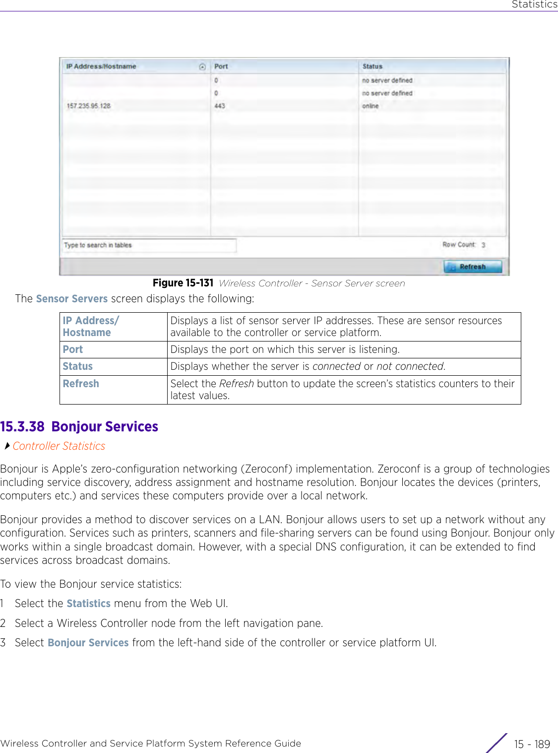 StatisticsWireless Controller and Service Platform System Reference Guide 15 - 189Figure 15-131 Wireless Controller - Sensor Server screenThe Sensor Servers screen displays the following:15.3.38  Bonjour ServicesController StatisticsBonjour is Apple’s zero-configuration networking (Zeroconf) implementation. Zeroconf is a group of technologies including service discovery, address assignment and hostname resolution. Bonjour locates the devices (printers, computers etc.) and services these computers provide over a local network.Bonjour provides a method to discover services on a LAN. Bonjour allows users to set up a network without any configuration. Services such as printers, scanners and file-sharing servers can be found using Bonjour. Bonjour only works within a single broadcast domain. However, with a special DNS configuration, it can be extended to find services across broadcast domains.To view the Bonjour service statistics:1 Select the Statistics menu from the Web UI.2 Select a Wireless Controller node from the left navigation pane. 3Select Bonjour Services from the left-hand side of the controller or service platform UI.IP Address/HostnameDisplays a list of sensor server IP addresses. These are sensor resources available to the controller or service platform.Port Displays the port on which this server is listening.Status Displays whether the server is connected or not connected.Refresh Select the Refresh button to update the screen’s statistics counters to their latest values.