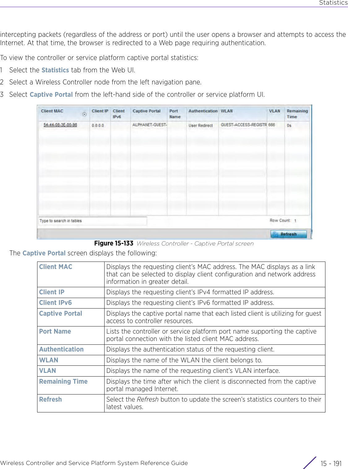 StatisticsWireless Controller and Service Platform System Reference Guide 15 - 191intercepting packets (regardless of the address or port) until the user opens a browser and attempts to access the Internet. At that time, the browser is redirected to a Web page requiring authentication.To view the controller or service platform captive portal statistics:1 Select the Statistics tab from the Web UI.2 Select a Wireless Controller node from the left navigation pane. 3Select Captive Portal from the left-hand side of the controller or service platform UI.Figure 15-133 Wireless Controller - Captive Portal screenThe Captive Portal screen displays the following:Client MAC Displays the requesting client’s MAC address. The MAC displays as a link that can be selected to display client configuration and network address information in greater detail.Client IP Displays the requesting client’s IPv4 formatted IP address.Client IPv6 Displays the requesting client’s IPv6 formatted IP address.Captive Portal Displays the captive portal name that each listed client is utilizing for guest access to controller resources. Port Name Lists the controller or service platform port name supporting the captive portal connection with the listed client MAC address.Authentication Displays the authentication status of the requesting client.WLAN Displays the name of the WLAN the client belongs to.VLAN Displays the name of the requesting client’s VLAN interface.Remaining Time Displays the time after which the client is disconnected from the captive portal managed Internet.Refresh Select the Refresh button to update the screen’s statistics counters to their latest values.