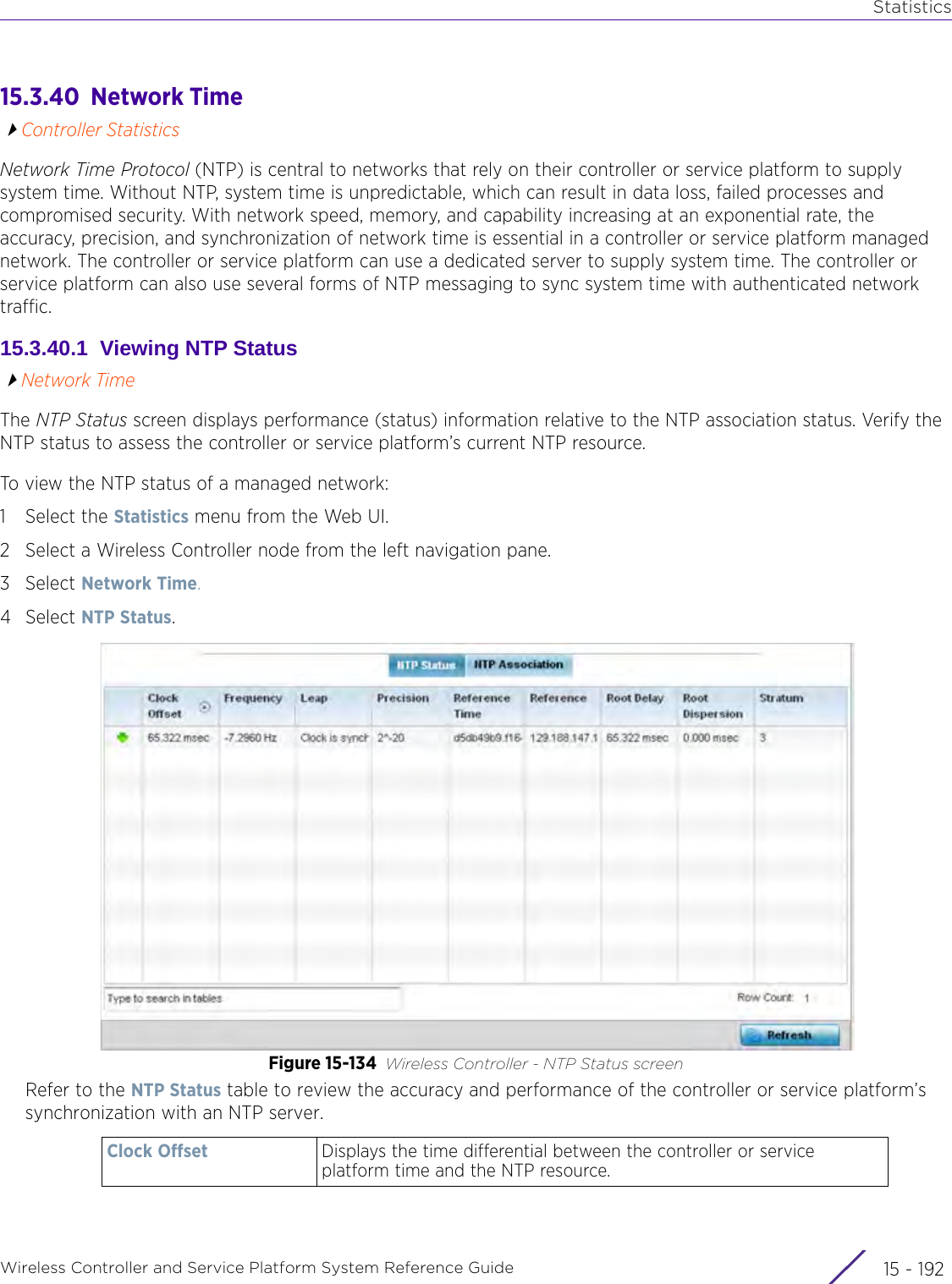 StatisticsWireless Controller and Service Platform System Reference Guide  15 - 19215.3.40  Network TimeController StatisticsNetwork Time Protocol (NTP) is central to networks that rely on their controller or service platform to supply system time. Without NTP, system time is unpredictable, which can result in data loss, failed processes and compromised security. With network speed, memory, and capability increasing at an exponential rate, the accuracy, precision, and synchronization of network time is essential in a controller or service platform managed network. The controller or service platform can use a dedicated server to supply system time. The controller or service platform can also use several forms of NTP messaging to sync system time with authenticated network traffic.15.3.40.1  Viewing NTP StatusNetwork TimeThe NTP Status screen displays performance (status) information relative to the NTP association status. Verify the NTP status to assess the controller or service platform’s current NTP resource. To view the NTP status of a managed network:1 Select the Statistics menu from the Web UI.2 Select a Wireless Controller node from the left navigation pane. 3Select Network Time.4Select NTP Status.Figure 15-134 Wireless Controller - NTP Status screenRefer to the NTP Status table to review the accuracy and performance of the controller or service platform’s synchronization with an NTP server.Clock Offset Displays the time differential between the controller or service platform time and the NTP resource.