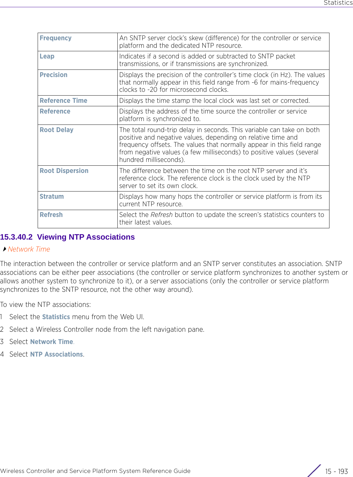 StatisticsWireless Controller and Service Platform System Reference Guide 15 - 19315.3.40.2  Viewing NTP AssociationsNetwork TimeThe interaction between the controller or service platform and an SNTP server constitutes an association. SNTP associations can be either peer associations (the controller or service platform synchronizes to another system or allows another system to synchronize to it), or a server associations (only the controller or service platform synchronizes to the SNTP resource, not the other way around).To view the NTP associations:1 Select the Statistics menu from the Web UI.2 Select a Wireless Controller node from the left navigation pane. 3Select Network Time.4Select NTP Associations.Frequency An SNTP server clock’s skew (difference) for the controller or service platform and the dedicated NTP resource.Leap Indicates if a second is added or subtracted to SNTP packet transmissions, or if transmissions are synchronized.Precision Displays the precision of the controller’s time clock (in Hz). The values that normally appear in this field range from -6 for mains-frequency clocks to -20 for microsecond clocks.Reference Time Displays the time stamp the local clock was last set or corrected.Reference Displays the address of the time source the controller or service platform is synchronized to.Root Delay The total round-trip delay in seconds. This variable can take on both positive and negative values, depending on relative time and frequency offsets. The values that normally appear in this field range from negative values (a few milliseconds) to positive values (several hundred milliseconds).Root Dispersion The difference between the time on the root NTP server and it’s reference clock. The reference clock is the clock used by the NTP server to set its own clock.Stratum Displays how many hops the controller or service platform is from its current NTP resource.Refresh Select the Refresh button to update the screen’s statistics counters to their latest values.