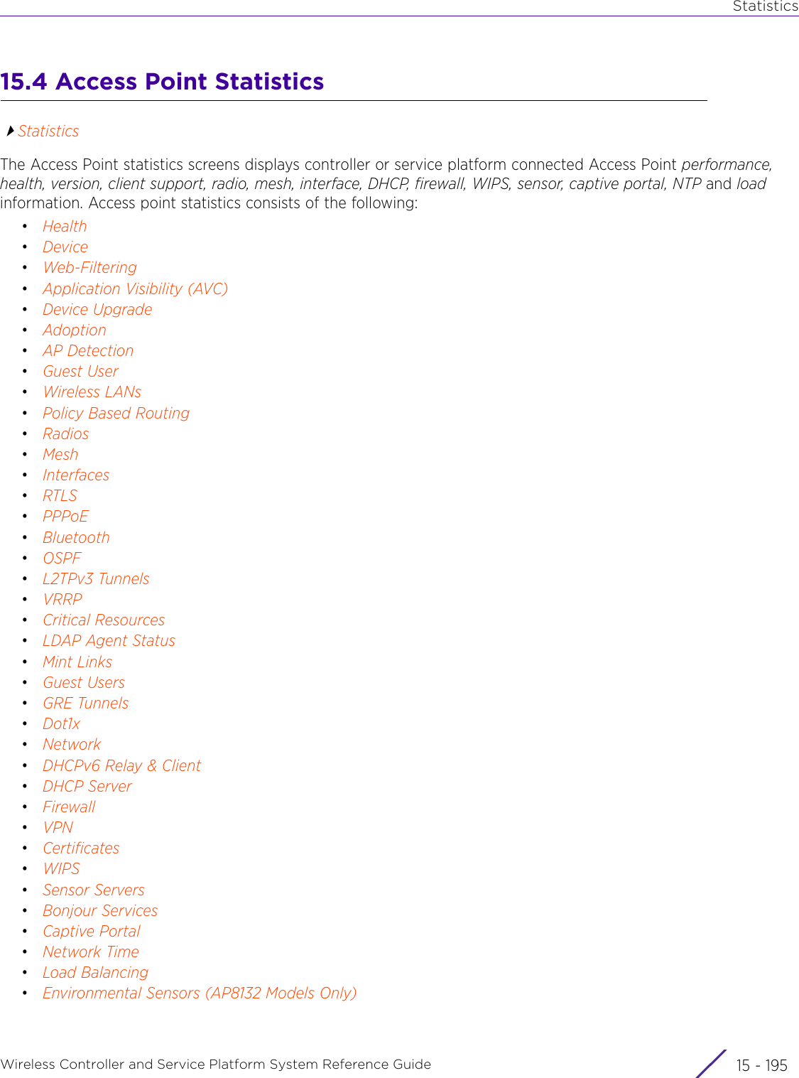 StatisticsWireless Controller and Service Platform System Reference Guide 15 - 19515.4 Access Point StatisticsStatisticsThe Access Point statistics screens displays controller or service platform connected Access Point performance, health, version, client support, radio, mesh, interface, DHCP, firewall, WIPS, sensor, captive portal, NTP and load information. Access point statistics consists of the following:•Health•Device•Web-Filtering•Application Visibility (AVC)•Device Upgrade•Adoption•AP Detection•Guest User•Wireless LANs•Policy Based Routing•Radios•Mesh•Interfaces•RTLS•PPPoE•Bluetooth•OSPF•L2TPv3 Tunnels•VRRP•Critical Resources•LDAP Agent Status•Mint Links•Guest Users•GRE Tunnels•Dot1x•Network•DHCPv6 Relay &amp; Client•DHCP Server•Firewall•VPN•Certificates•WIPS•Sensor Servers•Bonjour Services•Captive Portal•Network Time•Load Balancing•Environmental Sensors (AP8132 Models Only)