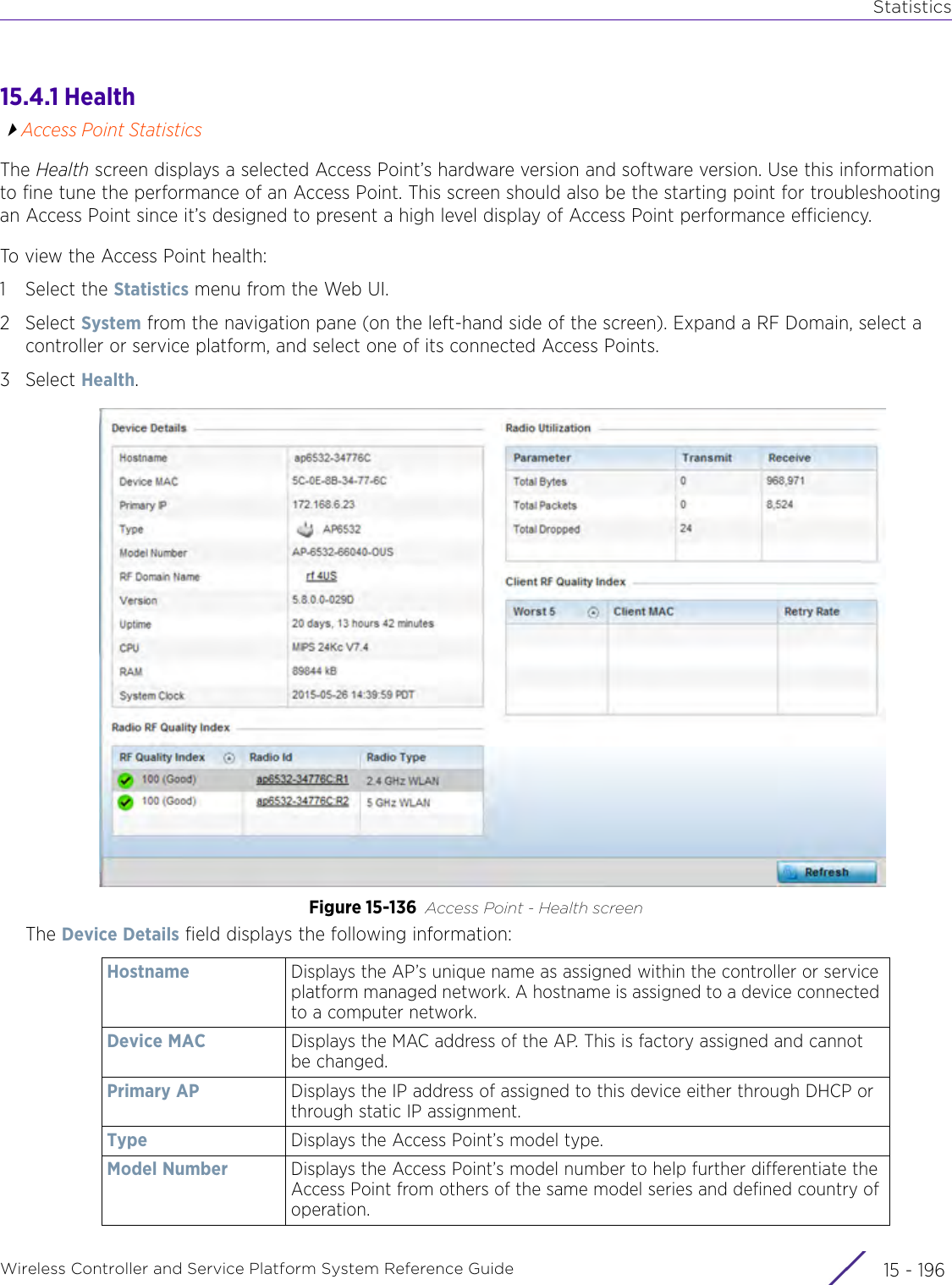 StatisticsWireless Controller and Service Platform System Reference Guide  15 - 19615.4.1 HealthAccess Point StatisticsThe Health screen displays a selected Access Point’s hardware version and software version. Use this information to fine tune the performance of an Access Point. This screen should also be the starting point for troubleshooting an Access Point since it’s designed to present a high level display of Access Point performance efficiency.To view the Access Point health:1 Select the Statistics menu from the Web UI.2Select System from the navigation pane (on the left-hand side of the screen). Expand a RF Domain, select a controller or service platform, and select one of its connected Access Points.3Select Health.Figure 15-136 Access Point - Health screenThe Device Details field displays the following information:Hostname Displays the AP’s unique name as assigned within the controller or service platform managed network. A hostname is assigned to a device connected to a computer network.Device MAC Displays the MAC address of the AP. This is factory assigned and cannot be changed.Primary AP Displays the IP address of assigned to this device either through DHCP or through static IP assignment.Type Displays the Access Point’s model type.Model Number Displays the Access Point’s model number to help further differentiate the Access Point from others of the same model series and defined country of operation.