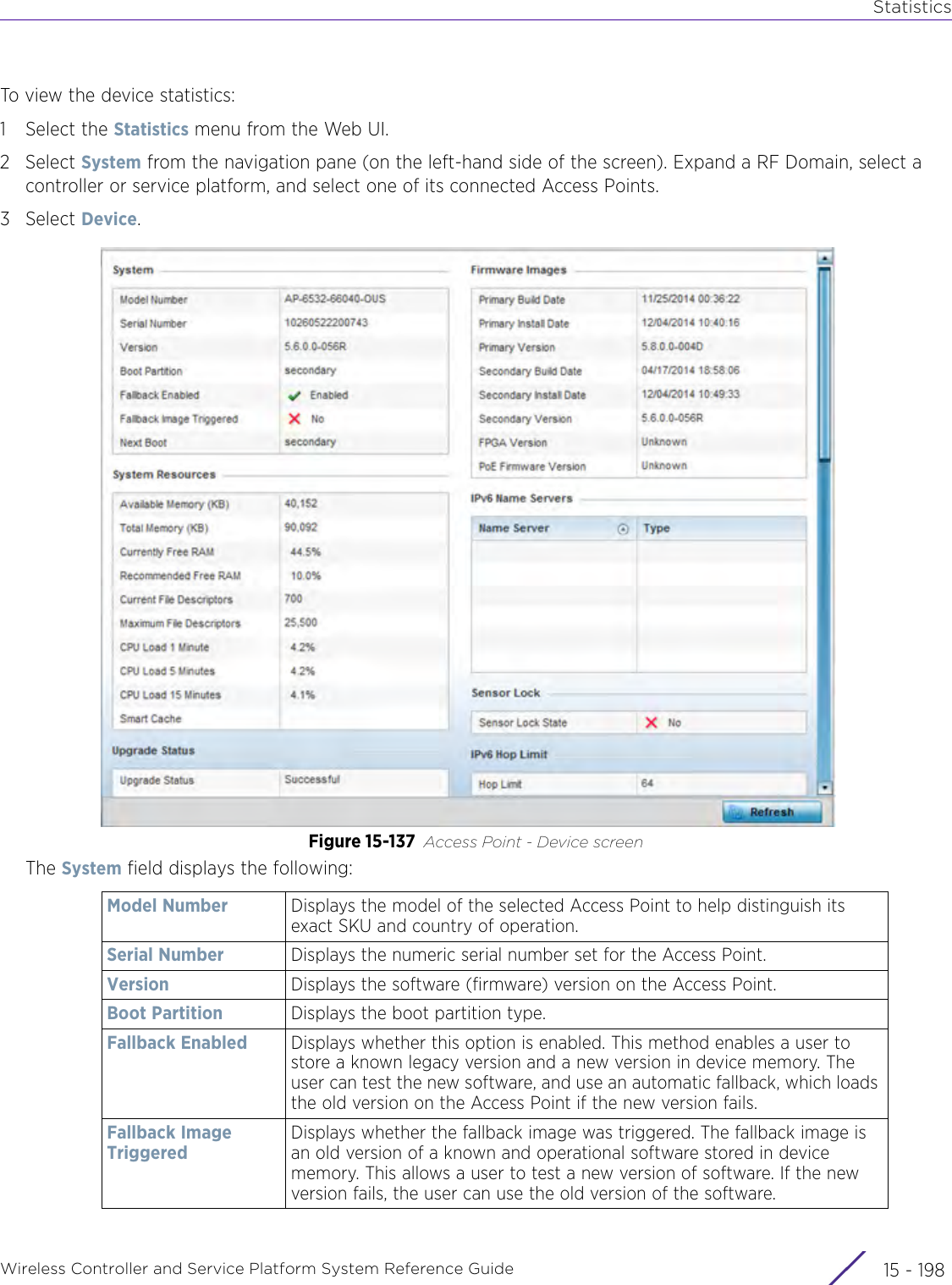 StatisticsWireless Controller and Service Platform System Reference Guide  15 - 198To view the device statistics:1 Select the Statistics menu from the Web UI.2Select System from the navigation pane (on the left-hand side of the screen). Expand a RF Domain, select a controller or service platform, and select one of its connected Access Points.3Select Device.Figure 15-137 Access Point - Device screen The System field displays the following:Model Number Displays the model of the selected Access Point to help distinguish its exact SKU and country of operation.Serial Number Displays the numeric serial number set for the Access Point.Version Displays the software (firmware) version on the Access Point.Boot Partition Displays the boot partition type.Fallback Enabled Displays whether this option is enabled. This method enables a user to store a known legacy version and a new version in device memory. The user can test the new software, and use an automatic fallback, which loads the old version on the Access Point if the new version fails.Fallback Image TriggeredDisplays whether the fallback image was triggered. The fallback image is an old version of a known and operational software stored in device memory. This allows a user to test a new version of software. If the new version fails, the user can use the old version of the software.