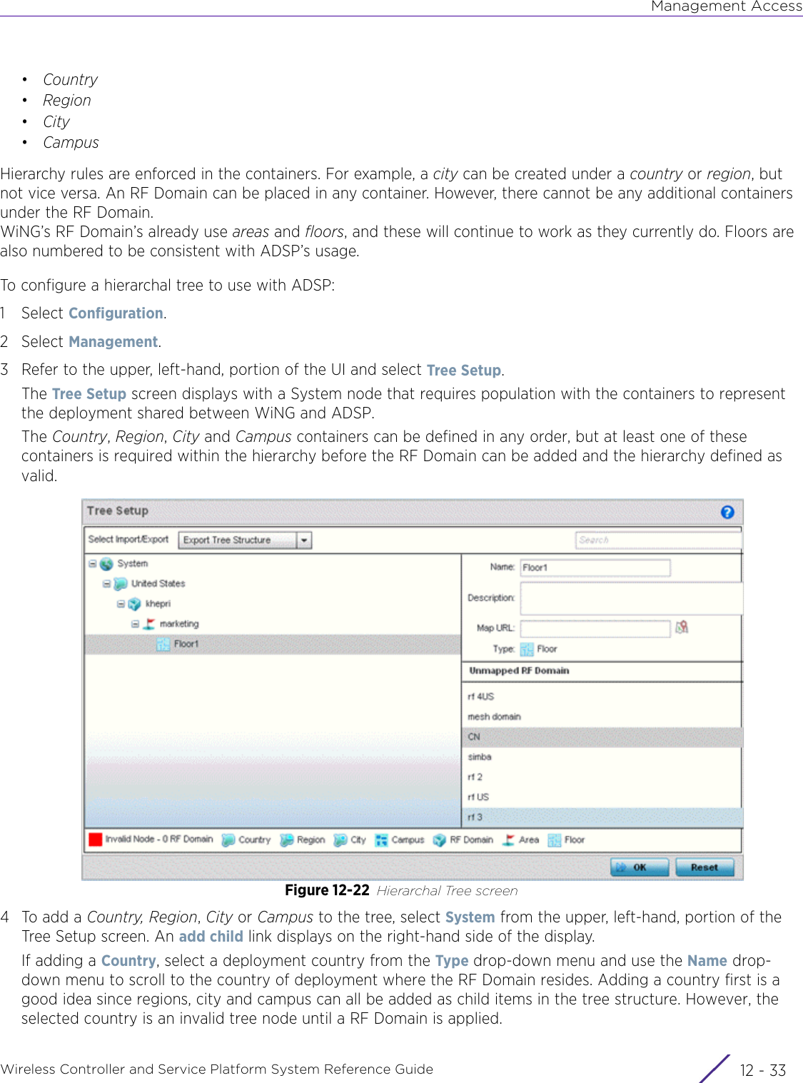 Management AccessWireless Controller and Service Platform System Reference Guide 12 - 33•Country•Region•City•CampusHierarchy rules are enforced in the containers. For example, a city can be created under a country or region, but not vice versa. An RF Domain can be placed in any container. However, there cannot be any additional containers under the RF Domain. WiNG’s RF Domain’s already use areas and floors, and these will continue to work as they currently do. Floors are also numbered to be consistent with ADSP’s usage. To configure a hierarchal tree to use with ADSP:1Select Configuration. 2Select Management.3 Refer to the upper, left-hand, portion of the UI and select Tree Setup.The Tree Setup screen displays with a System node that requires population with the containers to represent the deployment shared between WiNG and ADSP.The Country, Region, City and Campus containers can be defined in any order, but at least one of these containers is required within the hierarchy before the RF Domain can be added and the hierarchy defined as valid.Figure 12-22 Hierarchal Tree screen4 To add a Country, Region, City or Campus to the tree, select System from the upper, left-hand, portion of the Tree Setup screen. An add child link displays on the right-hand side of the display. If adding a Country, select a deployment country from the Type drop-down menu and use the Name drop-down menu to scroll to the country of deployment where the RF Domain resides. Adding a country first is a good idea since regions, city and campus can all be added as child items in the tree structure. However, the selected country is an invalid tree node until a RF Domain is applied.