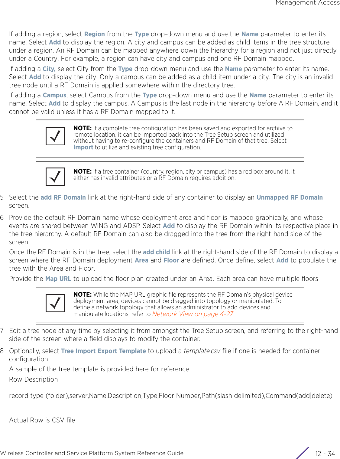 Management AccessWireless Controller and Service Platform System Reference Guide  12 - 34If adding a region, select Region from the Type  drop-down menu and use the Name parameter to enter its name. Select Add to display the region. A city and campus can be added as child items in the tree structure under a region. An RF Domain can be mapped anywhere down the hierarchy for a region and not just directly under a Country. For example, a region can have city and campus and one RF Domain mapped.If adding a City, select City from the Type drop-down menu and use the Name parameter to enter its name. Select Add to display the city. Only a campus can be added as a child item under a city. The city is an invalid tree node until a RF Domain is applied somewhere within the directory tree.If adding a Campus, select Campus from the Type drop-down menu and use the Name parameter to enter its name. Select Add to display the campus. A Campus is the last node in the hierarchy before A RF Domain, and it cannot be valid unless it has a RF Domain mapped to it.5 Select the add RF Domain link at the right-hand side of any container to display an Unmapped RF Domain screen.6 Provide the default RF Domain name whose deployment area and floor is mapped graphically, and whose events are shared between WiNG and ADSP. Select Add to display the RF Domain within its respective place in the tree hierarchy. A default RF Domain can also be dragged into the tree from the right-hand side of the screen.Once the RF Domain is in the tree, select the add child link at the right-hand side of the RF Domain to display a screen where the RF Domain deployment Area and Floor are defined. Once define, select Add to populate the tree with the Area and Floor. Provide the Map URL to upload the floor plan created under an Area. Each area can have multiple floors7 Edit a tree node at any time by selecting it from amongst the Tree Setup screen, and referring to the right-hand side of the screen where a field displays to modify the container.8 Optionally, select Tree Import Export Template to upload a template.csv file if one is needed for container configuration.A sample of the tree template is provided here for reference.Row Descriptionrecord type (folder),server,Name,Description,Type,Floor Number,Path(slash delimited),Command(add|delete)Actual Row is CSV fileNOTE: If a complete tree configuration has been saved and exported for archive to remote location, it can be imported back into the Tree Setup screen and utilized without having to re-configure the containers and RF Domain of that tree. Select Import to utilize and existing tree configuration.NOTE: If a tree container (country, region, city or campus) has a red box around it, it either has invalid attributes or a RF Domain requires addition.NOTE: While the MAP URL graphic file represents the RF Domain’s physical device deployment area, devices cannot be dragged into topology or manipulated. To define a network topology that allows an administrator to add devices and manipulate locations, refer to Network View on page 4-27.