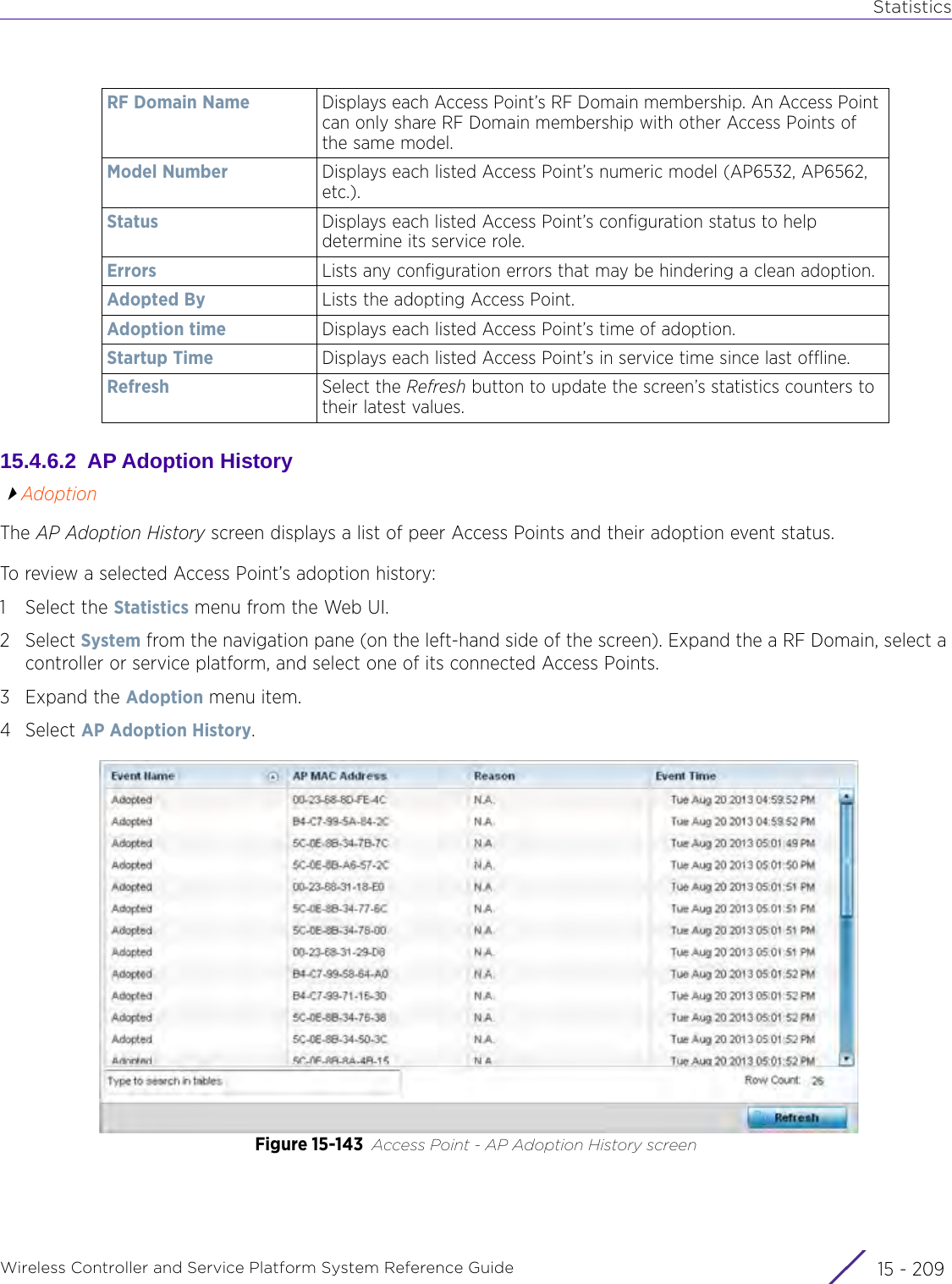 StatisticsWireless Controller and Service Platform System Reference Guide 15 - 20915.4.6.2  AP Adoption HistoryAdoptionThe AP Adoption History screen displays a list of peer Access Points and their adoption event status.To review a selected Access Point’s adoption history:1 Select the Statistics menu from the Web UI.2Select System from the navigation pane (on the left-hand side of the screen). Expand the a RF Domain, select a controller or service platform, and select one of its connected Access Points. 3Expand the Adoption menu item.4Select AP Adoption History.Figure 15-143 Access Point - AP Adoption History screenRF Domain Name Displays each Access Point’s RF Domain membership. An Access Point can only share RF Domain membership with other Access Points of the same model.Model Number Displays each listed Access Point’s numeric model (AP6532, AP6562,  etc.).Status Displays each listed Access Point’s configuration status to help determine its service role.Errors Lists any configuration errors that may be hindering a clean adoption.Adopted By Lists the adopting Access Point.Adoption time Displays each listed Access Point’s time of adoption.Startup Time Displays each listed Access Point’s in service time since last offline.Refresh Select the Refresh button to update the screen’s statistics counters to their latest values.