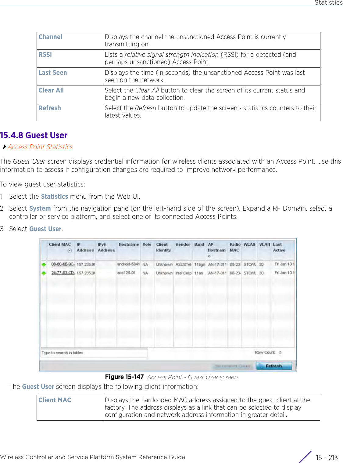 StatisticsWireless Controller and Service Platform System Reference Guide 15 - 21315.4.8 Guest UserAccess Point StatisticsThe Guest User screen displays credential information for wireless clients associated with an Access Point. Use this information to assess if configuration changes are required to improve network performance.To view guest user statistics:1 Select the Statistics menu from the Web UI.2Select System from the navigation pane (on the left-hand side of the screen). Expand a RF Domain, select a controller or service platform, and select one of its connected Access Points.3Select Guest User.Figure 15-147 Access Point - Guest User screenThe Guest User screen displays the following client information:Channel Displays the channel the unsanctioned Access Point is currently transmitting on.RSSI Lists a relative signal strength indication (RSSI) for a detected (and perhaps unsanctioned) Access Point.Last Seen Displays the time (in seconds) the unsanctioned Access Point was last seen on the network.Clear All Select the Clear All button to clear the screen of its current status and begin a new data collection.Refresh Select the Refresh button to update the screen’s statistics counters to their latest values.Client MAC Displays the hardcoded MAC address assigned to the guest client at the factory. The address displays as a link that can be selected to display configuration and network address information in greater detail.