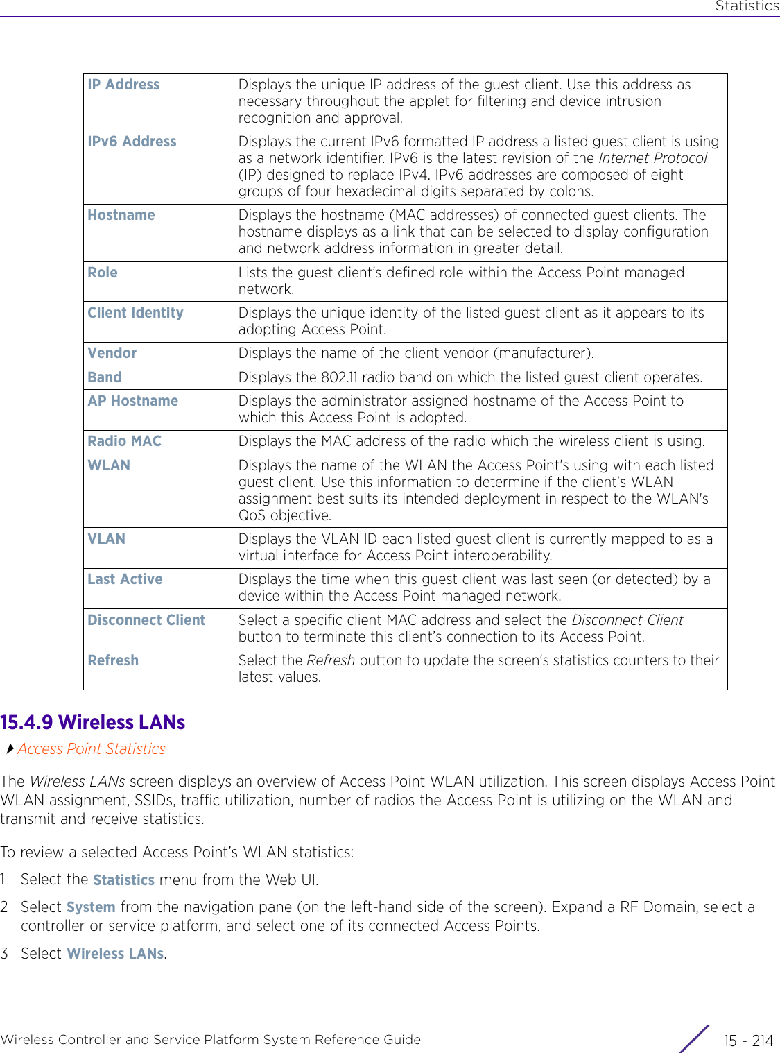 StatisticsWireless Controller and Service Platform System Reference Guide  15 - 21415.4.9 Wireless LANsAccess Point StatisticsThe Wireless LANs screen displays an overview of Access Point WLAN utilization. This screen displays Access Point WLAN assignment, SSIDs, traffic utilization, number of radios the Access Point is utilizing on the WLAN and transmit and receive statistics. To review a selected Access Point’s WLAN statistics:1 Select the Statistics menu from the Web UI.2Select System from the navigation pane (on the left-hand side of the screen). Expand a RF Domain, select a controller or service platform, and select one of its connected Access Points.3Select Wireless LANs.IP Address Displays the unique IP address of the guest client. Use this address as necessary throughout the applet for filtering and device intrusion recognition and approval.IPv6 Address Displays the current IPv6 formatted IP address a listed guest client is using as a network identifier. IPv6 is the latest revision of the Internet Protocol (IP) designed to replace IPv4. IPv6 addresses are composed of eight groups of four hexadecimal digits separated by colons.Hostname Displays the hostname (MAC addresses) of connected guest clients. The hostname displays as a link that can be selected to display configuration and network address information in greater detail.Role Lists the guest client’s defined role within the Access Point managed network.Client Identity Displays the unique identity of the listed guest client as it appears to its adopting Access Point.Vendor Displays the name of the client vendor (manufacturer).Band Displays the 802.11 radio band on which the listed guest client operates.AP Hostname Displays the administrator assigned hostname of the Access Point to which this Access Point is adopted.Radio MAC Displays the MAC address of the radio which the wireless client is using.WLAN Displays the name of the WLAN the Access Point&apos;s using with each listed guest client. Use this information to determine if the client&apos;s WLAN assignment best suits its intended deployment in respect to the WLAN&apos;s QoS objective.VLAN Displays the VLAN ID each listed guest client is currently mapped to as a virtual interface for Access Point interoperability.Last Active Displays the time when this guest client was last seen (or detected) by a device within the Access Point managed network.Disconnect Client Select a specific client MAC address and select the Disconnect Client button to terminate this client’s connection to its Access Point.Refresh Select the Refresh button to update the screen&apos;s statistics counters to their latest values.