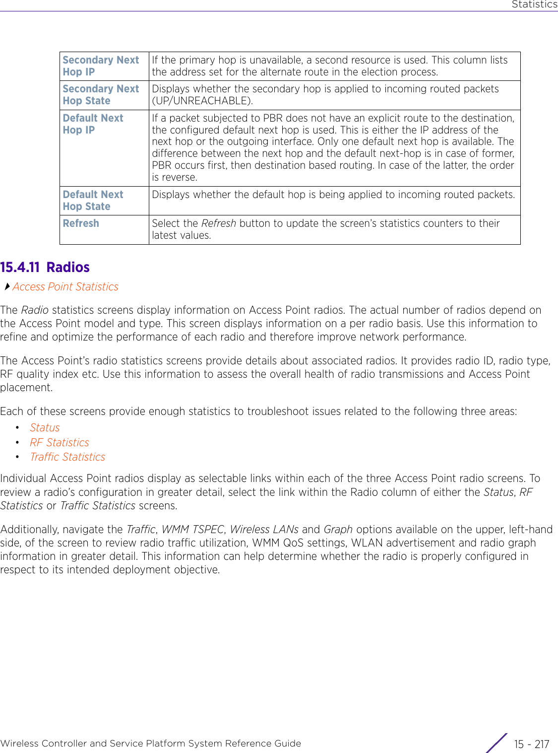 StatisticsWireless Controller and Service Platform System Reference Guide 15 - 21715.4.11  RadiosAccess Point StatisticsThe Radio statistics screens display information on Access Point radios. The actual number of radios depend on the Access Point model and type. This screen displays information on a per radio basis. Use this information to refine and optimize the performance of each radio and therefore improve network performance.The Access Point’s radio statistics screens provide details about associated radios. It provides radio ID, radio type, RF quality index etc. Use this information to assess the overall health of radio transmissions and Access Point placement. Each of these screens provide enough statistics to troubleshoot issues related to the following three areas: •Status•RF Statistics•Traffic StatisticsIndividual Access Point radios display as selectable links within each of the three Access Point radio screens. To review a radio’s configuration in greater detail, select the link within the Radio column of either the Status, RF Statistics or Traffic Statistics screens.Additionally, navigate the Traffic, WMM TSPEC, Wireless LANs and Graph options available on the upper, left-hand side, of the screen to review radio traffic utilization, WMM QoS settings, WLAN advertisement and radio graph information in greater detail. This information can help determine whether the radio is properly configured in respect to its intended deployment objective.Secondary Next Hop IPIf the primary hop is unavailable, a second resource is used. This column lists the address set for the alternate route in the election process.Secondary Next Hop StateDisplays whether the secondary hop is applied to incoming routed packets (UP/UNREACHABLE).Default Next Hop IPIf a packet subjected to PBR does not have an explicit route to the destination, the configured default next hop is used. This is either the IP address of the next hop or the outgoing interface. Only one default next hop is available. The difference between the next hop and the default next-hop is in case of former, PBR occurs first, then destination based routing. In case of the latter, the order is reverse. Default Next Hop StateDisplays whether the default hop is being applied to incoming routed packets.Refresh Select the Refresh button to update the screen’s statistics counters to their latest values.