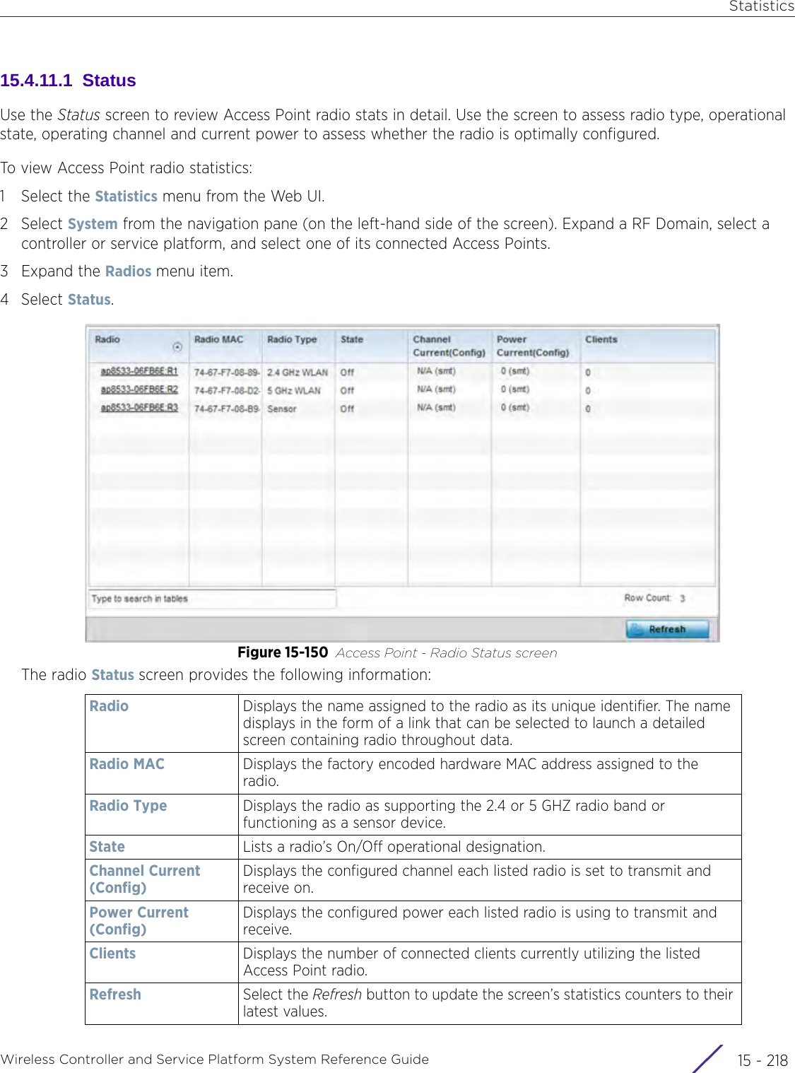 StatisticsWireless Controller and Service Platform System Reference Guide  15 - 21815.4.11.1  StatusUse the Status screen to review Access Point radio stats in detail. Use the screen to assess radio type, operational state, operating channel and current power to assess whether the radio is optimally configured. To view Access Point radio statistics:1 Select the Statistics menu from the Web UI.2Select System from the navigation pane (on the left-hand side of the screen). Expand a RF Domain, select a controller or service platform, and select one of its connected Access Points.3Expand the Radios menu item.4Select Status.Figure 15-150 Access Point - Radio Status screenThe radio Status screen provides the following information:Radio Displays the name assigned to the radio as its unique identifier. The name displays in the form of a link that can be selected to launch a detailed screen containing radio throughout data.Radio MAC Displays the factory encoded hardware MAC address assigned to the radio. Radio Type Displays the radio as supporting the 2.4 or 5 GHZ radio band or functioning as a sensor device.State Lists a radio’s On/Off operational designation. Channel Current (Config)Displays the configured channel each listed radio is set to transmit and receive on.Power Current (Config)Displays the configured power each listed radio is using to transmit and receive.Clients Displays the number of connected clients currently utilizing the listed Access Point radio.Refresh Select the Refresh button to update the screen’s statistics counters to their latest values.