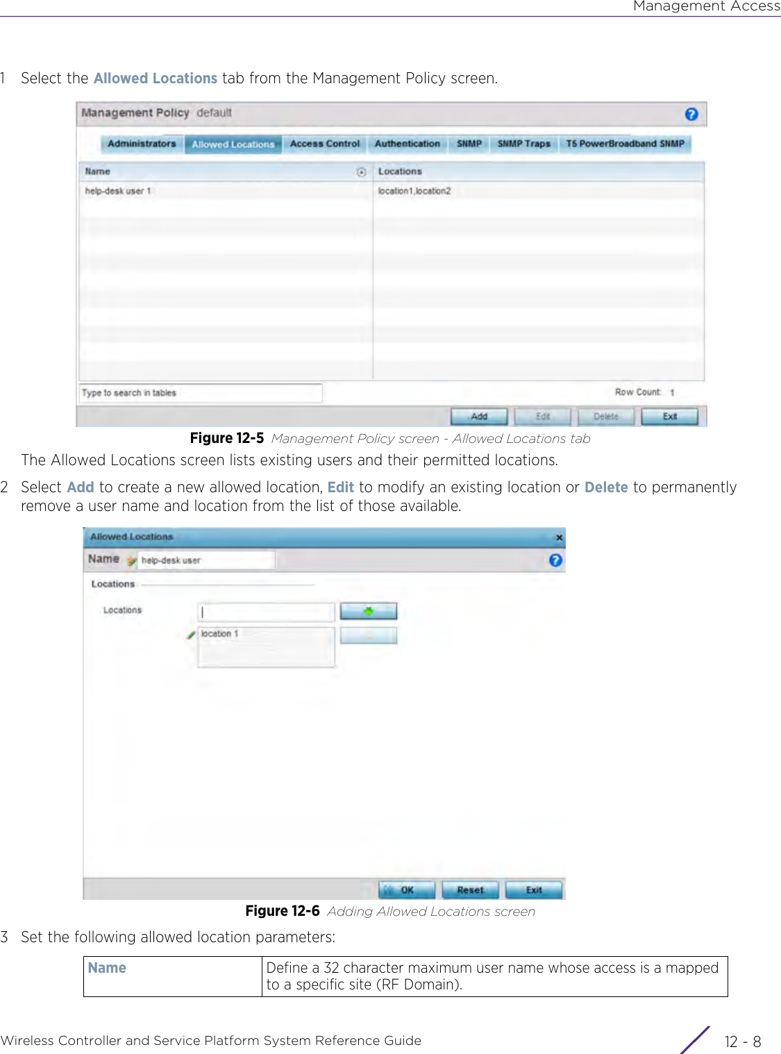 Management AccessWireless Controller and Service Platform System Reference Guide  12 - 81 Select the Allowed Locations tab from the Management Policy screen.Figure 12-5 Management Policy screen - Allowed Locations tabThe Allowed Locations screen lists existing users and their permitted locations. 2Select Add to create a new allowed location, Edit to modify an existing location or Delete to permanently remove a user name and location from the list of those available. Figure 12-6 Adding Allowed Locations screen3 Set the following allowed location parameters:Name Define a 32 character maximum user name whose access is a mapped to a specific site (RF Domain). 