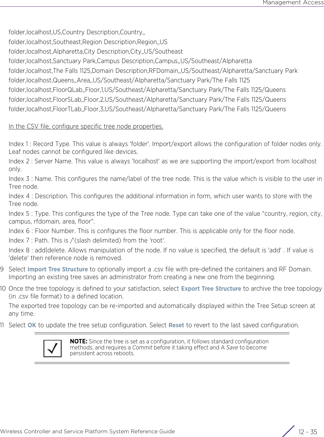 Management AccessWireless Controller and Service Platform System Reference Guide 12 - 35folder,localhost,US,Country Description,Country,,folder,localhost,Southeast,Region Description,Region,,USfolder,localhost,Alpharetta,City Description,City,,US/Southeastfolder,localhost,Sanctuary Park,Campus Description,Campus,,US/Southeast/Alpharettafolder,localhost,The Falls 1125,Domain Description,RFDomain,,US/Southeast/Alpharetta/Sanctuary Parkfolder,localhost,Queens,,Area,,US/Southeast/Alpharetta/Sanctuary Park/The Falls 1125folder,localhost,FloorQLab,,Floor,1,US/Southeast/Alpharetta/Sanctuary Park/The Falls 1125/Queensfolder,localhost,FloorSLab,,Floor,2,US/Southeast/Alpharetta/Sanctuary Park/The Falls 1125/Queensfolder,localhost,FloorTLab,,Floor,3,US/Southeast/Alpharetta/Sanctuary Park/The Falls 1125/QueensIn the CSV file, configure specific tree node properties.Index 1 : Record Type. This value is always &apos;folder&apos;. Import/export allows the configuration of folder nodes only. Leaf nodes cannot be configured like devices.Index 2 : Server Name. This value is always &apos;localhost&apos; as we are supporting the import/export from localhost only.Index 3 : Name. This configures the name/label of the tree node. This is the value which is visible to the user in Tree node.Index 4 : Description. This configures the additional information in form, which user wants to store with the Tree node.Index 5 : Type. This configures the type of the Tree node. Type can take one of the value &quot;country, region, city, campus, rfdomain, area, floor&quot;.Index 6 : Floor Number. This is configures the floor number. This is applicable only for the floor node.Index 7 : Path. This is /&apos;(slash delimited) from the &apos;root&apos;.Index 8 : add|delete. Allows manipulation of the node. If no value is specified, the default is &apos;add&apos; . If value is &apos;delete&apos; then reference node is removed.9Select Import Tree Structure to optionally import a .csv file with pre-defined the containers and RF Domain. Importing an existing tree saves an administrator from creating a new one from the beginning.10 Once the tree topology is defined to your satisfaction, select Export Tree Structure to archive the tree topology (in .csv file format) to a defined location. The exported tree topology can be re-imported and automatically displayed within the Tree Setup screen at any time.11 Select OK to update the tree setup configuration. Select Reset to revert to the last saved configuration.NOTE: Since the tree is set as a configuration, it follows standard configuration methods, and requires a Commit before it taking effect and A Save to become persistent across reboots.