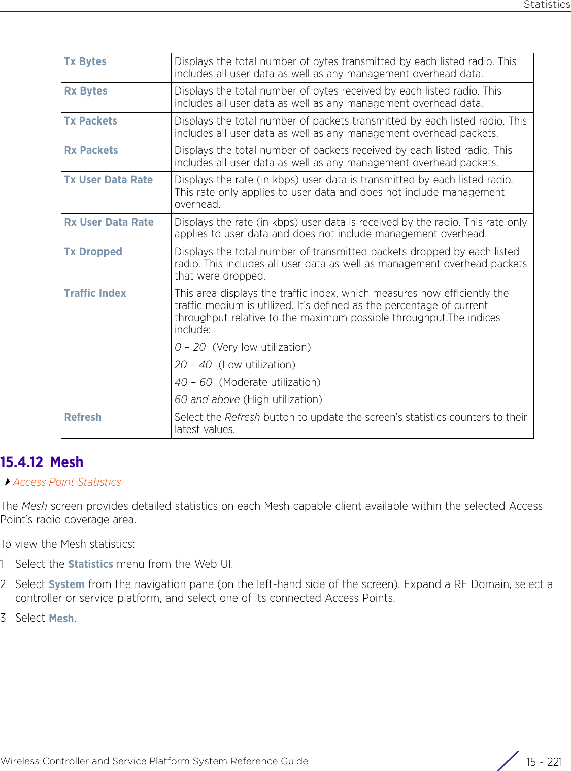 StatisticsWireless Controller and Service Platform System Reference Guide 15 - 22115.4.12  MeshAccess Point StatisticsThe Mesh screen provides detailed statistics on each Mesh capable client available within the selected Access Point’s radio coverage area. To view the Mesh statistics:1 Select the Statistics menu from the Web UI.2Select System from the navigation pane (on the left-hand side of the screen). Expand a RF Domain, select a controller or service platform, and select one of its connected Access Points.3Select Mesh.Tx Bytes Displays the total number of bytes transmitted by each listed radio. This includes all user data as well as any management overhead data. Rx Bytes Displays the total number of bytes received by each listed radio. This includes all user data as well as any management overhead data. Tx Packets Displays the total number of packets transmitted by each listed radio. This includes all user data as well as any management overhead packets. Rx Packets Displays the total number of packets received by each listed radio. This includes all user data as well as any management overhead packets. Tx User Data Rate Displays the rate (in kbps) user data is transmitted by each listed radio. This rate only applies to user data and does not include management overhead. Rx User Data Rate Displays the rate (in kbps) user data is received by the radio. This rate only applies to user data and does not include management overhead. Tx Dropped Displays the total number of transmitted packets dropped by each listed radio. This includes all user data as well as management overhead packets that were dropped. Traffic Index This area displays the traffic index, which measures how efficiently the traffic medium is utilized. It’s defined as the percentage of current throughput relative to the maximum possible throughput.The indices include: 0 – 20  (Very low utilization)20 – 40  (Low utilization)40 – 60  (Moderate utilization)60 and above (High utilization)Refresh Select the Refresh button to update the screen’s statistics counters to their latest values.