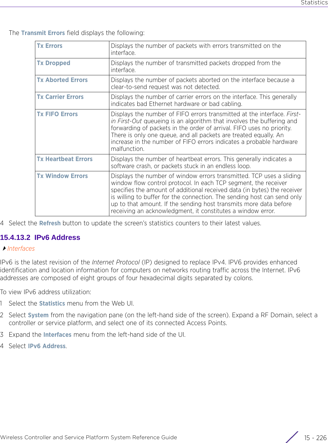 StatisticsWireless Controller and Service Platform System Reference Guide  15 - 226The Transmit Errors field displays the following:4 Select the Refresh button to update the screen’s statistics counters to their latest values.15.4.13.2  IPv6 AddressInterfacesIPv6 is the latest revision of the Internet Protocol (IP) designed to replace IPv4. IPV6 provides enhanced identification and location information for computers on networks routing traffic across the Internet. IPv6 addresses are composed of eight groups of four hexadecimal digits separated by colons. To view IPv6 address utilization:1 Select the Statistics menu from the Web UI.2Select System from the navigation pane (on the left-hand side of the screen). Expand a RF Domain, select a controller or service platform, and select one of its connected Access Points. 3Expand the Interfaces menu from the left-hand side of the UI.4Select IPv6 Address.Tx Errors Displays the number of packets with errors transmitted on the interface.Tx Dropped Displays the number of transmitted packets dropped from the interface.Tx Aborted Errors Displays the number of packets aborted on the interface because a clear-to-send request was not detected.Tx Carrier Errors Displays the number of carrier errors on the interface. This generally indicates bad Ethernet hardware or bad cabling. Tx FIFO Errors Displays the number of FIFO errors transmitted at the interface. First-in First-Out queueing is an algorithm that involves the buffering and forwarding of packets in the order of arrival. FIFO uses no priority. There is only one queue, and all packets are treated equally. An increase in the number of FIFO errors indicates a probable hardware malfunction.Tx Heartbeat Errors Displays the number of heartbeat errors. This generally indicates a software crash, or packets stuck in an endless loop.Tx Window Errors Displays the number of window errors transmitted. TCP uses a sliding window flow control protocol. In each TCP segment, the receiver specifies the amount of additional received data (in bytes) the receiver is willing to buffer for the connection. The sending host can send only up to that amount. If the sending host transmits more data before receiving an acknowledgment, it constitutes a window error.