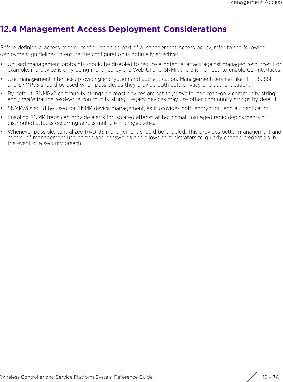 Management AccessWireless Controller and Service Platform System Reference Guide  12 - 3612.4 Management Access Deployment ConsiderationsBefore defining a access control configuration as part of a Management Access policy, refer to the following deployment guidelines to ensure the configuration is optimally effective:• Unused management protocols should be disabled to reduce a potential attack against managed resources. For example, if a device is only being managed by the Web UI and SNMP, there is no need to enable CLI interfaces.• Use management interfaces providing encryption and authentication. Management services like HTTPS, SSH and SNMPv3 should be used when possible, as they provide both data privacy and authentication.• By default, SNMPv2 community strings on most devices are set to public for the read-only community string and private for the read-write community string. Legacy devices may use other community strings by default. • SNMPv3 should be used for SNMP device management, as it provides both encryption, and authentication.• Enabling SNMP traps can provide alerts for isolated attacks at both small managed radio deployments or distributed attacks occurring across multiple managed sites.• Whenever possible, centralized RADIUS management should be enabled. This provides better management and control of management usernames and passwords and allows administrators to quickly change credentials in the event of a security breach. 