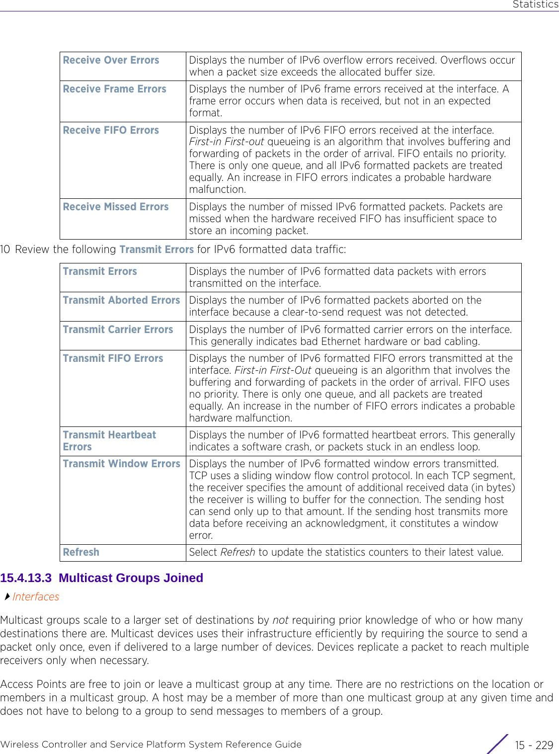 StatisticsWireless Controller and Service Platform System Reference Guide 15 - 22910 Review the following Transmit Errors for IPv6 formatted data traffic:15.4.13.3  Multicast Groups JoinedInterfacesMulticast groups scale to a larger set of destinations by not requiring prior knowledge of who or how many destinations there are. Multicast devices uses their infrastructure efficiently by requiring the source to send a packet only once, even if delivered to a large number of devices. Devices replicate a packet to reach multiple receivers only when necessary.Access Points are free to join or leave a multicast group at any time. There are no restrictions on the location or members in a multicast group. A host may be a member of more than one multicast group at any given time and does not have to belong to a group to send messages to members of a group.Receive Over Errors Displays the number of IPv6 overflow errors received. Overflows occur when a packet size exceeds the allocated buffer size.Receive Frame Errors Displays the number of IPv6 frame errors received at the interface. A frame error occurs when data is received, but not in an expected format.Receive FIFO Errors Displays the number of IPv6 FIFO errors received at the interface. First-in First-out queueing is an algorithm that involves buffering and forwarding of packets in the order of arrival. FIFO entails no priority. There is only one queue, and all IPv6 formatted packets are treated equally. An increase in FIFO errors indicates a probable hardware malfunction.Receive Missed Errors Displays the number of missed IPv6 formatted packets. Packets are missed when the hardware received FIFO has insufficient space to store an incoming packet.Transmit Errors Displays the number of IPv6 formatted data packets with errors transmitted on the interface.Transmit Aborted Errors Displays the number of IPv6 formatted packets aborted on the interface because a clear-to-send request was not detected.Transmit Carrier Errors Displays the number of IPv6 formatted carrier errors on the interface. This generally indicates bad Ethernet hardware or bad cabling. Transmit FIFO Errors Displays the number of IPv6 formatted FIFO errors transmitted at the interface. First-in First-Out queueing is an algorithm that involves the buffering and forwarding of packets in the order of arrival. FIFO uses no priority. There is only one queue, and all packets are treated equally. An increase in the number of FIFO errors indicates a probable hardware malfunction.Transmit Heartbeat ErrorsDisplays the number of IPv6 formatted heartbeat errors. This generally indicates a software crash, or packets stuck in an endless loop.Transmit Window Errors Displays the number of IPv6 formatted window errors transmitted. TCP uses a sliding window flow control protocol. In each TCP segment, the receiver specifies the amount of additional received data (in bytes) the receiver is willing to buffer for the connection. The sending host can send only up to that amount. If the sending host transmits more data before receiving an acknowledgment, it constitutes a window error.Refresh Select Refresh to update the statistics counters to their latest value.