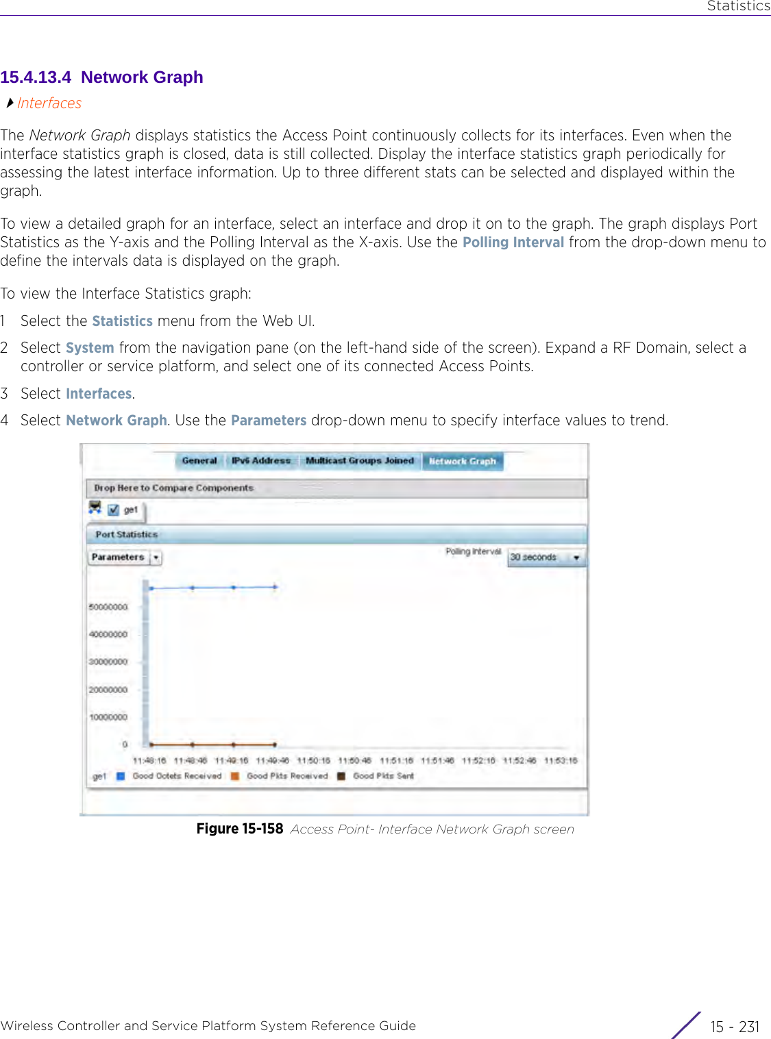 StatisticsWireless Controller and Service Platform System Reference Guide 15 - 23115.4.13.4  Network GraphInterfacesThe Network Graph displays statistics the Access Point continuously collects for its interfaces. Even when the interface statistics graph is closed, data is still collected. Display the interface statistics graph periodically for assessing the latest interface information. Up to three different stats can be selected and displayed within the graph.To view a detailed graph for an interface, select an interface and drop it on to the graph. The graph displays Port Statistics as the Y-axis and the Polling Interval as the X-axis. Use the Polling Interval from the drop-down menu to define the intervals data is displayed on the graph.To view the Interface Statistics graph:1 Select the Statistics menu from the Web UI.2Select System from the navigation pane (on the left-hand side of the screen). Expand a RF Domain, select a controller or service platform, and select one of its connected Access Points.3Select Interfaces.4Select Network Graph. Use the Parameters drop-down menu to specify interface values to trend.Figure 15-158 Access Point- Interface Network Graph screen