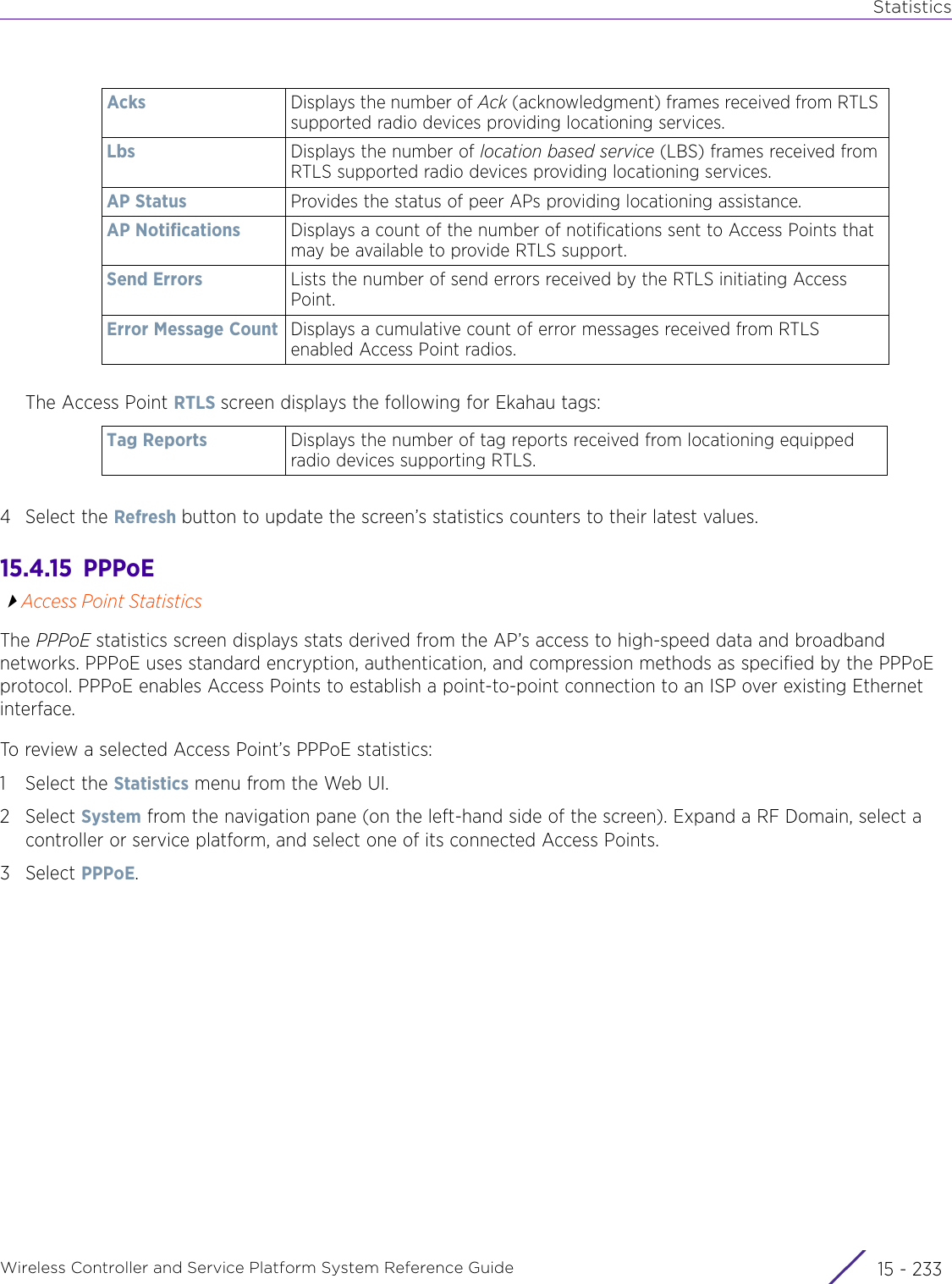 StatisticsWireless Controller and Service Platform System Reference Guide 15 - 233The Access Point RTLS screen displays the following for Ekahau tags: 4 Select the Refresh button to update the screen’s statistics counters to their latest values.15.4.15  PPPoEAccess Point StatisticsThe PPPoE statistics screen displays stats derived from the AP’s access to high-speed data and broadband networks. PPPoE uses standard encryption, authentication, and compression methods as specified by the PPPoE protocol. PPPoE enables Access Points to establish a point-to-point connection to an ISP over existing Ethernet interface.To review a selected Access Point’s PPPoE statistics:1 Select the Statistics menu from the Web UI.2Select System from the navigation pane (on the left-hand side of the screen). Expand a RF Domain, select a controller or service platform, and select one of its connected Access Points.3Select PPPoE.Acks Displays the number of Ack (acknowledgment) frames received from RTLS supported radio devices providing locationing services.Lbs Displays the number of location based service (LBS) frames received from RTLS supported radio devices providing locationing services.AP Status Provides the status of peer APs providing locationing assistance. AP Notifications Displays a count of the number of notifications sent to Access Points that may be available to provide RTLS support.Send Errors Lists the number of send errors received by the RTLS initiating Access Point.Error Message Count Displays a cumulative count of error messages received from RTLS enabled Access Point radios.Tag Reports Displays the number of tag reports received from locationing equipped radio devices supporting RTLS.