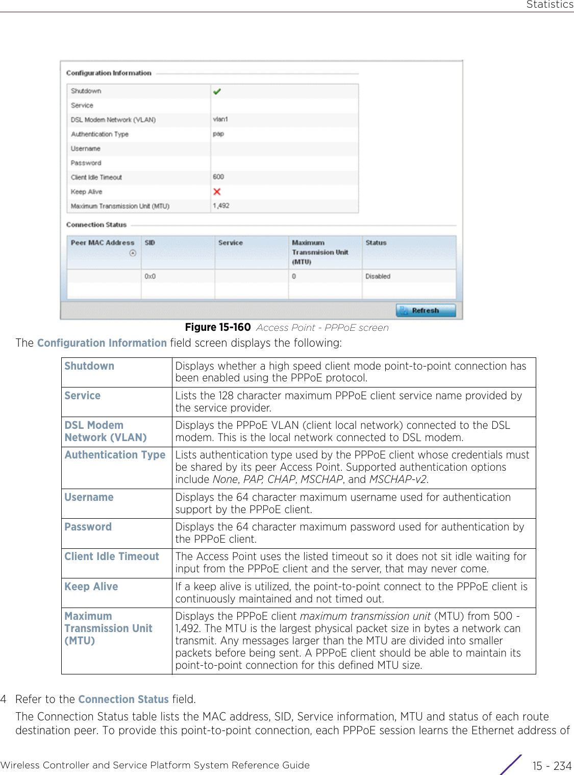 StatisticsWireless Controller and Service Platform System Reference Guide  15 - 234Figure 15-160 Access Point - PPPoE screenThe Configuration Information field screen displays the following:4 Refer to the Connection Status field.The Connection Status table lists the MAC address, SID, Service information, MTU and status of each route destination peer. To provide this point-to-point connection, each PPPoE session learns the Ethernet address of Shutdown Displays whether a high speed client mode point-to-point connection has been enabled using the PPPoE protocol. Service Lists the 128 character maximum PPPoE client service name provided by the service provider.DSL Modem Network (VLAN)Displays the PPPoE VLAN (client local network) connected to the DSL modem. This is the local network connected to DSL modem.Authentication Type Lists authentication type used by the PPPoE client whose credentials must be shared by its peer Access Point. Supported authentication options include None, PAP, CHAP, MSCHAP, and MSCHAP-v2.Username Displays the 64 character maximum username used for authentication support by the PPPoE client.Password Displays the 64 character maximum password used for authentication by the PPPoE client.Client Idle Timeout The Access Point uses the listed timeout so it does not sit idle waiting for input from the PPPoE client and the server, that may never come. Keep Alive If a keep alive is utilized, the point-to-point connect to the PPPoE client is continuously maintained and not timed out. Maximum Transmission Unit (MTU)Displays the PPPoE client maximum transmission unit (MTU) from 500 - 1,492. The MTU is the largest physical packet size in bytes a network can transmit. Any messages larger than the MTU are divided into smaller packets before being sent. A PPPoE client should be able to maintain its point-to-point connection for this defined MTU size. 