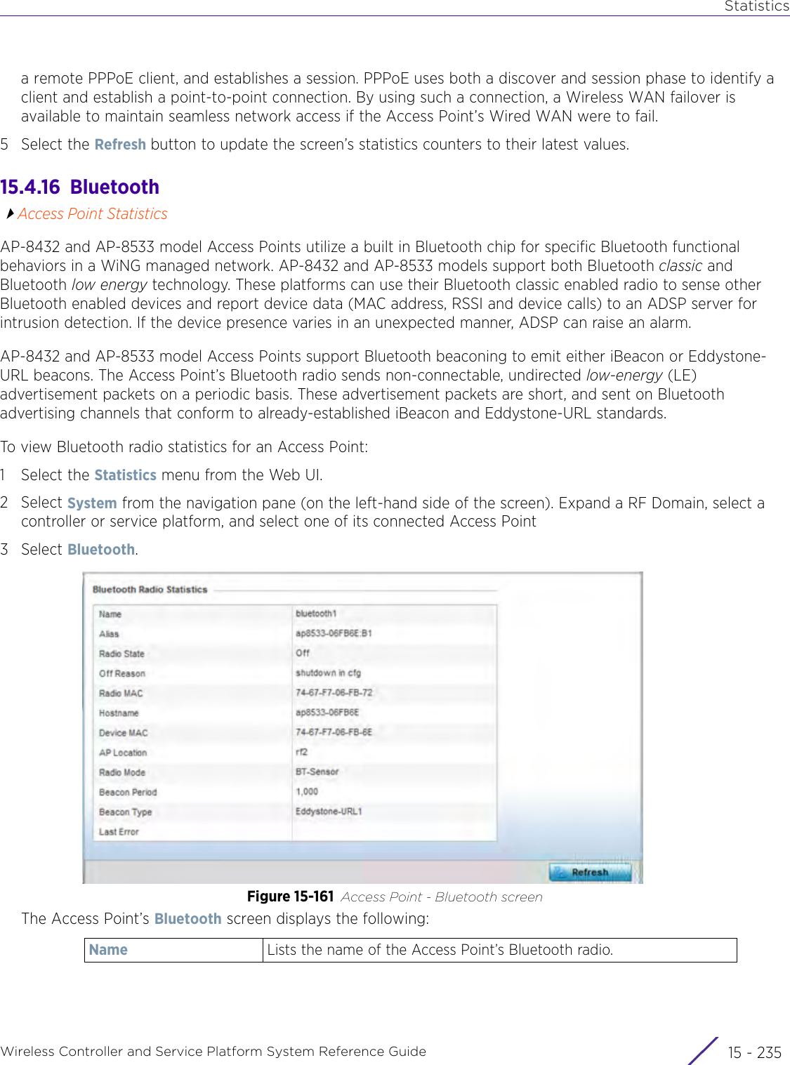 StatisticsWireless Controller and Service Platform System Reference Guide 15 - 235a remote PPPoE client, and establishes a session. PPPoE uses both a discover and session phase to identify a client and establish a point-to-point connection. By using such a connection, a Wireless WAN failover is available to maintain seamless network access if the Access Point’s Wired WAN were to fail.5 Select the Refresh button to update the screen’s statistics counters to their latest values.15.4.16  BluetoothAccess Point StatisticsAP-8432 and AP-8533 model Access Points utilize a built in Bluetooth chip for specific Bluetooth functional behaviors in a WiNG managed network. AP-8432 and AP-8533 models support both Bluetooth classic and Bluetooth low energy technology. These platforms can use their Bluetooth classic enabled radio to sense other Bluetooth enabled devices and report device data (MAC address, RSSI and device calls) to an ADSP server for intrusion detection. If the device presence varies in an unexpected manner, ADSP can raise an alarm. AP-8432 and AP-8533 model Access Points support Bluetooth beaconing to emit either iBeacon or Eddystone-URL beacons. The Access Point’s Bluetooth radio sends non-connectable, undirected low-energy (LE) advertisement packets on a periodic basis. These advertisement packets are short, and sent on Bluetooth advertising channels that conform to already-established iBeacon and Eddystone-URL standards. To view Bluetooth radio statistics for an Access Point:1 Select the Statistics menu from the Web UI.2Select System from the navigation pane (on the left-hand side of the screen). Expand a RF Domain, select a controller or service platform, and select one of its connected Access Point3Select Bluetooth.Figure 15-161 Access Point - Bluetooth screen The Access Point’s Bluetooth screen displays the following: Name Lists the name of the Access Point’s Bluetooth radio.