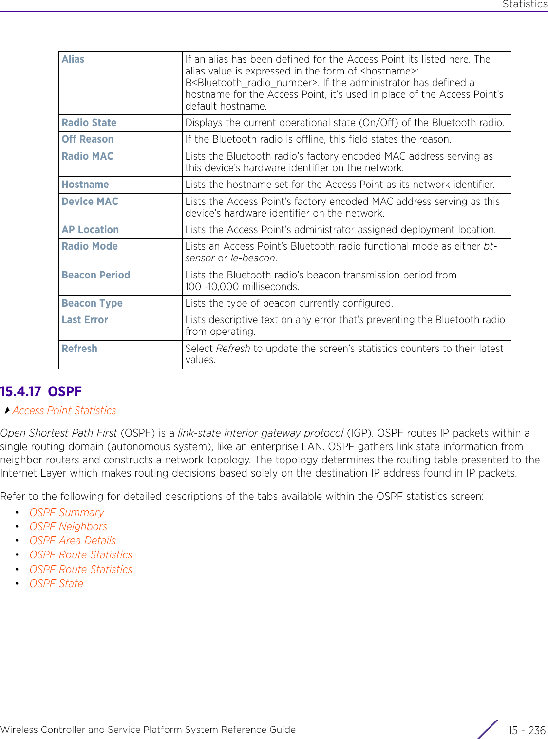 StatisticsWireless Controller and Service Platform System Reference Guide  15 - 23615.4.17  OSPFAccess Point StatisticsOpen Shortest Path First (OSPF) is a link-state interior gateway protocol (IGP). OSPF routes IP packets within a single routing domain (autonomous system), like an enterprise LAN. OSPF gathers link state information from neighbor routers and constructs a network topology. The topology determines the routing table presented to the Internet Layer which makes routing decisions based solely on the destination IP address found in IP packets.Refer to the following for detailed descriptions of the tabs available within the OSPF statistics screen:•OSPF Summary•OSPF Neighbors•OSPF Area Details•OSPF Route Statistics•OSPF Route Statistics•OSPF StateAlias If an alias has been defined for the Access Point its listed here. The alias value is expressed in the form of &lt;hostname&gt;: B&lt;Bluetooth_radio_number&gt;. If the administrator has defined a hostname for the Access Point, it’s used in place of the Access Point’s default hostname.Radio State  Displays the current operational state (On/Off) of the Bluetooth radio.Off Reason If the Bluetooth radio is offline, this field states the reason.Radio MAC Lists the Bluetooth radio’s factory encoded MAC address serving as this device’s hardware identifier on the network.Hostname Lists the hostname set for the Access Point as its network identifier. Device MAC Lists the Access Point’s factory encoded MAC address serving as this device’s hardware identifier on the network.AP Location Lists the Access Point’s administrator assigned deployment location.Radio Mode Lists an Access Point’s Bluetooth radio functional mode as either bt-sensor or le-beacon. Beacon Period Lists the Bluetooth radio’s beacon transmission period from 100 -10,000 milliseconds.Beacon Type Lists the type of beacon currently configured. Last Error Lists descriptive text on any error that’s preventing the Bluetooth radio from operating.Refresh Select Refresh to update the screen’s statistics counters to their latest values.