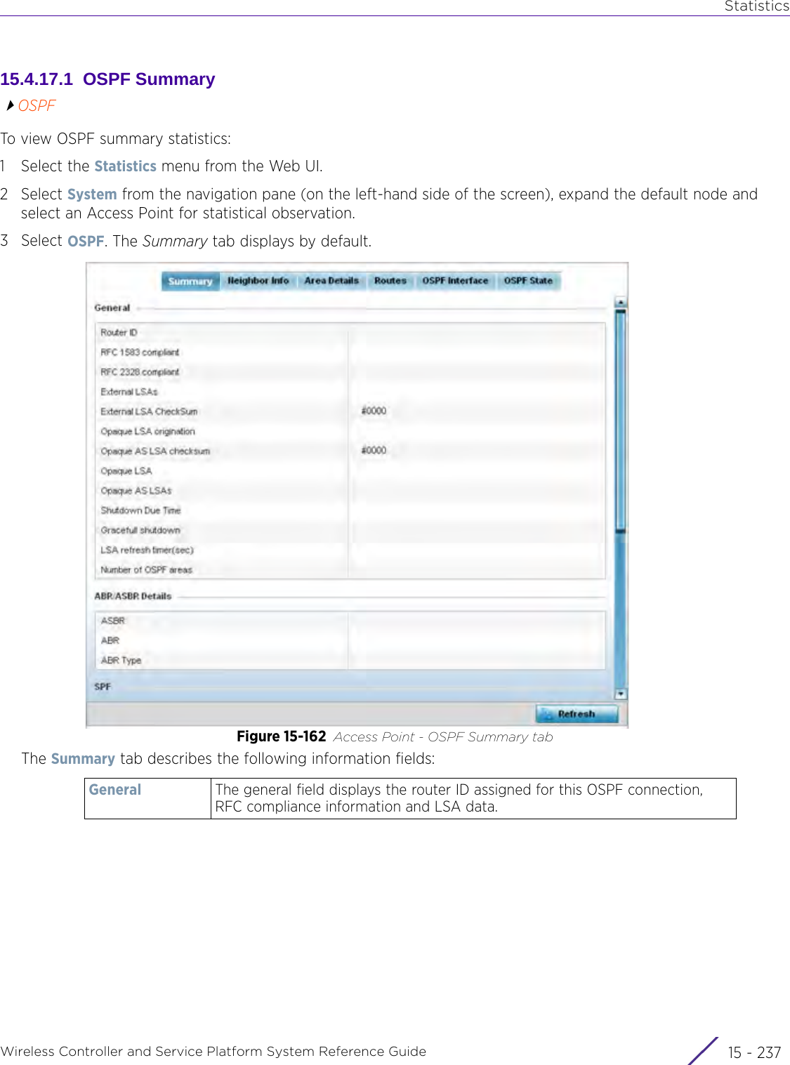 StatisticsWireless Controller and Service Platform System Reference Guide 15 - 23715.4.17.1  OSPF SummaryOSPFTo view OSPF summary statistics:1 Select the Statistics menu from the Web UI.2Select System from the navigation pane (on the left-hand side of the screen), expand the default node and select an Access Point for statistical observation.3Select OSPF. The Summary tab displays by default.Figure 15-162 Access Point - OSPF Summary tabThe Summary tab describes the following information fields:General The general field displays the router ID assigned for this OSPF connection, RFC compliance information and LSA data.