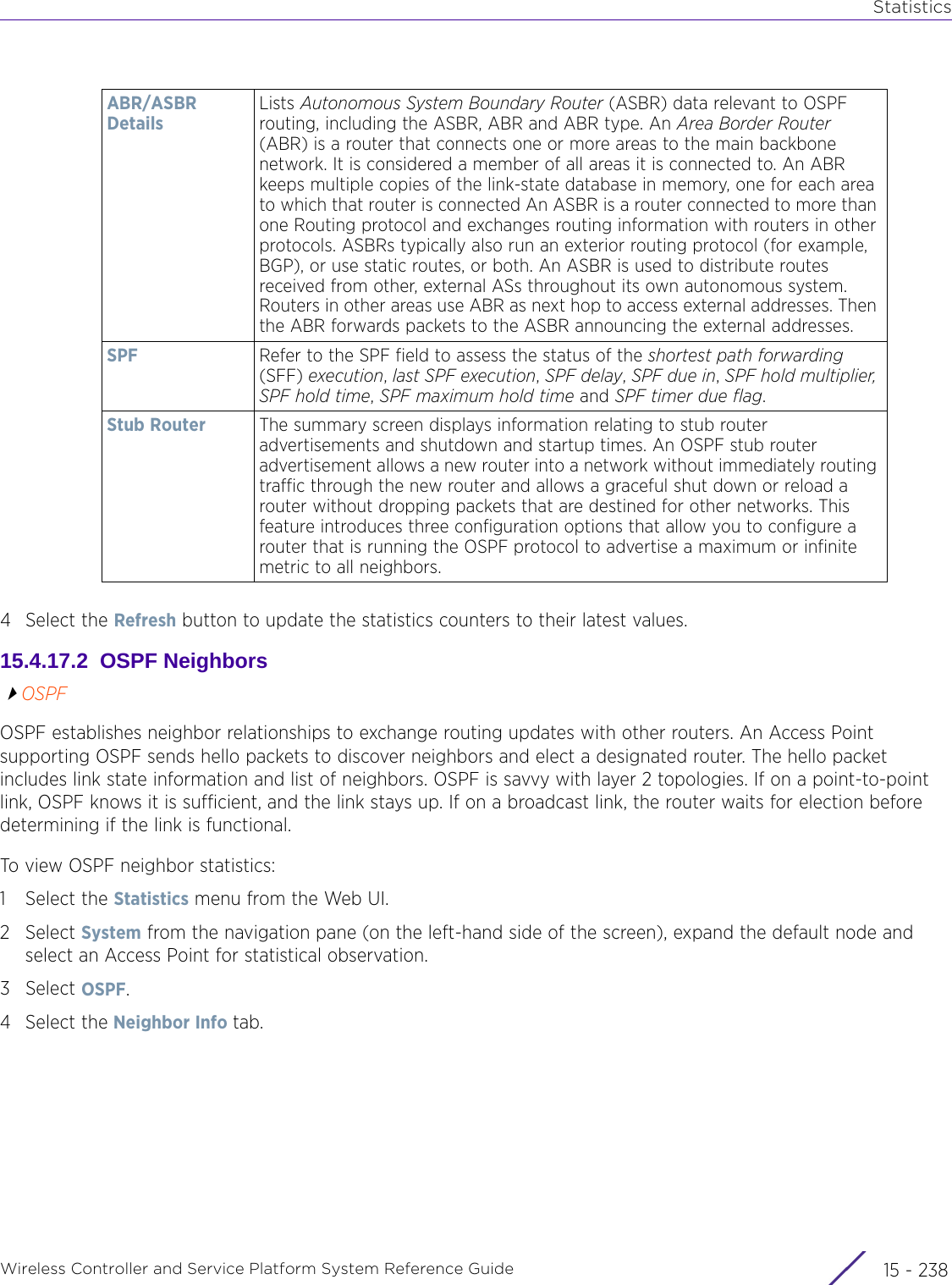 StatisticsWireless Controller and Service Platform System Reference Guide  15 - 2384 Select the Refresh button to update the statistics counters to their latest values.15.4.17.2  OSPF NeighborsOSPFOSPF establishes neighbor relationships to exchange routing updates with other routers. An Access Point supporting OSPF sends hello packets to discover neighbors and elect a designated router. The hello packet includes link state information and list of neighbors. OSPF is savvy with layer 2 topologies. If on a point-to-point link, OSPF knows it is sufficient, and the link stays up. If on a broadcast link, the router waits for election before determining if the link is functional.To view OSPF neighbor statistics:1 Select the Statistics menu from the Web UI.2Select System from the navigation pane (on the left-hand side of the screen), expand the default node and select an Access Point for statistical observation.3Select OSPF. 4 Select the Neighbor Info tab.ABR/ASBR DetailsLists Autonomous System Boundary Router (ASBR) data relevant to OSPF routing, including the ASBR, ABR and ABR type. An Area Border Router (ABR) is a router that connects one or more areas to the main backbone network. It is considered a member of all areas it is connected to. An ABR keeps multiple copies of the link-state database in memory, one for each area to which that router is connected An ASBR is a router connected to more than one Routing protocol and exchanges routing information with routers in other protocols. ASBRs typically also run an exterior routing protocol (for example, BGP), or use static routes, or both. An ASBR is used to distribute routes received from other, external ASs throughout its own autonomous system. Routers in other areas use ABR as next hop to access external addresses. Then the ABR forwards packets to the ASBR announcing the external addresses.SPF Refer to the SPF field to assess the status of the shortest path forwarding (SFF) execution, last SPF execution, SPF delay, SPF due in, SPF hold multiplier, SPF hold time, SPF maximum hold time and SPF timer due flag.Stub Router The summary screen displays information relating to stub router advertisements and shutdown and startup times. An OSPF stub router advertisement allows a new router into a network without immediately routing traffic through the new router and allows a graceful shut down or reload a router without dropping packets that are destined for other networks. This feature introduces three configuration options that allow you to configure a router that is running the OSPF protocol to advertise a maximum or infinite metric to all neighbors.