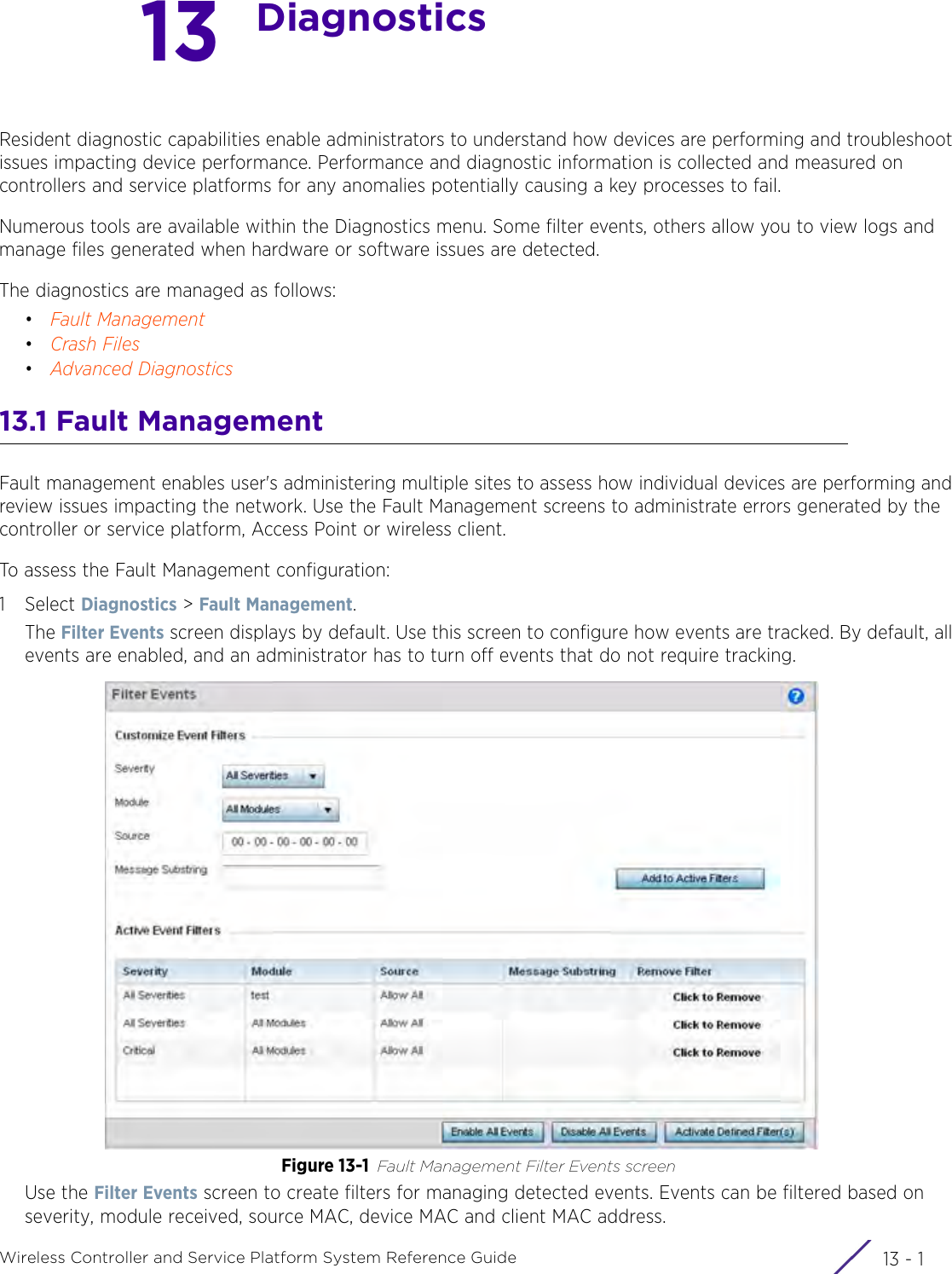 13 - 1Wireless Controller and Service Platform System Reference Guide13DiagnosticsResident diagnostic capabilities enable administrators to understand how devices are performing and troubleshoot issues impacting device performance. Performance and diagnostic information is collected and measured on controllers and service platforms for any anomalies potentially causing a key processes to fail.Numerous tools are available within the Diagnostics menu. Some filter events, others allow you to view logs and manage files generated when hardware or software issues are detected.The diagnostics are managed as follows:•Fault Management•Crash Files•Advanced Diagnostics13.1 Fault ManagementFault management enables user&apos;s administering multiple sites to assess how individual devices are performing and review issues impacting the network. Use the Fault Management screens to administrate errors generated by the controller or service platform, Access Point or wireless client.To assess the Fault Management configuration:1Select Diagnostics &gt; Fault Management.The Filter Events screen displays by default. Use this screen to configure how events are tracked. By default, all events are enabled, and an administrator has to turn off events that do not require tracking.Figure 13-1 Fault Management Filter Events screenUse the Filter Events screen to create filters for managing detected events. Events can be filtered based on severity, module received, source MAC, device MAC and client MAC address.