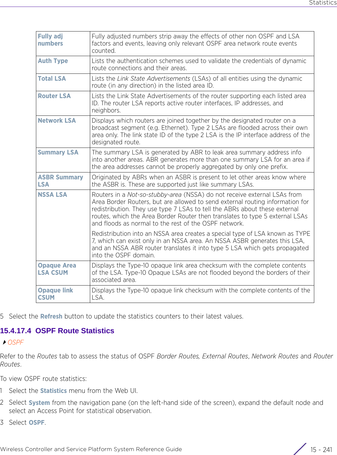 StatisticsWireless Controller and Service Platform System Reference Guide 15 - 2415 Select the Refresh button to update the statistics counters to their latest values.15.4.17.4  OSPF Route StatisticsOSPFRefer to the Routes tab to assess the status of OSPF Border Routes, External Routes, Network Routes and Router Routes.To view OSPF route statistics:1 Select the Statistics menu from the Web UI.2Select System from the navigation pane (on the left-hand side of the screen), expand the default node and select an Access Point for statistical observation.3Select OSPF. Fully adj numbersFully adjusted numbers strip away the effects of other non OSPF and LSA factors and events, leaving only relevant OSPF area network route events counted.Auth Type Lists the authentication schemes used to validate the credentials of dynamic route connections and their areas.Total LSA Lists the Link State Advertisements (LSAs) of all entities using the dynamic route (in any direction) in the listed area ID.Router LSA Lists the Link State Advertisements of the router supporting each listed area ID. The router LSA reports active router interfaces, IP addresses, and neighbors.Network LSA Displays which routers are joined together by the designated router on a broadcast segment (e.g. Ethernet). Type 2 LSAs are flooded across their own area only. The link state ID of the type 2 LSA is the IP interface address of the designated route.Summary LSA The summary LSA is generated by ABR to leak area summary address info into another areas. ABR generates more than one summary LSA for an area if the area addresses cannot be properly aggregated by only one prefix.ASBR Summary LSAOriginated by ABRs when an ASBR is present to let other areas know where the ASBR is. These are supported just like summary LSAs.NSSA LSA Routers in a Not-so-stubby-area (NSSA) do not receive external LSAs from Area Border Routers, but are allowed to send external routing information for redistribution. They use type 7 LSAs to tell the ABRs about these external routes, which the Area Border Router then translates to type 5 external LSAs and floods as normal to the rest of the OSPF network.Redistribution into an NSSA area creates a special type of LSA known as TYPE 7, which can exist only in an NSSA area. An NSSA ASBR generates this LSA, and an NSSA ABR router translates it into type 5 LSA which gets propagated into the OSPF domain.Opaque Area LSA CSUMDisplays the Type-10 opaque link area checksum with the complete contents of the LSA. Type-10 Opaque LSAs are not flooded beyond the borders of their associated area.Opaque link CSUMDisplays the Type-10 opaque link checksum with the complete contents of the LSA.