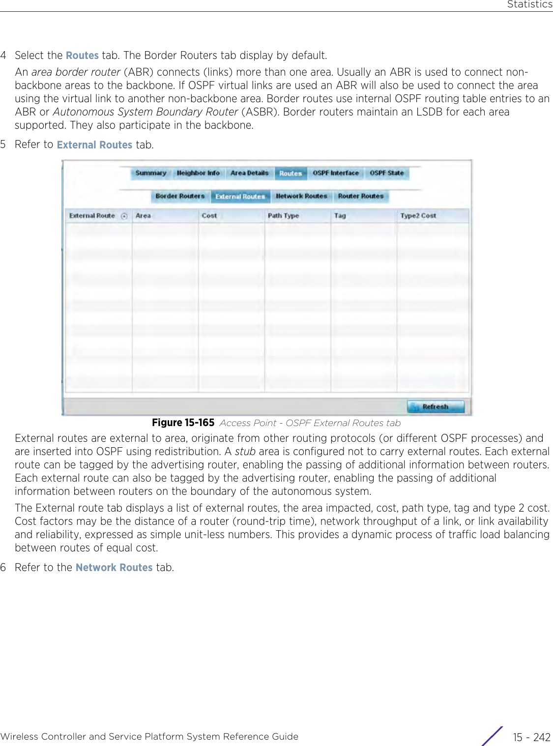 StatisticsWireless Controller and Service Platform System Reference Guide  15 - 2424 Select the Routes tab. The Border Routers tab display by default.An area border router (ABR) connects (links) more than one area. Usually an ABR is used to connect non-backbone areas to the backbone. If OSPF virtual links are used an ABR will also be used to connect the area using the virtual link to another non-backbone area. Border routes use internal OSPF routing table entries to an ABR or Autonomous System Boundary Router (ASBR). Border routers maintain an LSDB for each area supported. They also participate in the backbone.5 Refer to External Routes tab.Figure 15-165 Access Point - OSPF External Routes tabExternal routes are external to area, originate from other routing protocols (or different OSPF processes) and are inserted into OSPF using redistribution. A stub area is configured not to carry external routes. Each external route can be tagged by the advertising router, enabling the passing of additional information between routers. Each external route can also be tagged by the advertising router, enabling the passing of additional information between routers on the boundary of the autonomous system.The External route tab displays a list of external routes, the area impacted, cost, path type, tag and type 2 cost. Cost factors may be the distance of a router (round-trip time), network throughput of a link, or link availability and reliability, expressed as simple unit-less numbers. This provides a dynamic process of traffic load balancing between routes of equal cost.6 Refer to the Network Routes tab.