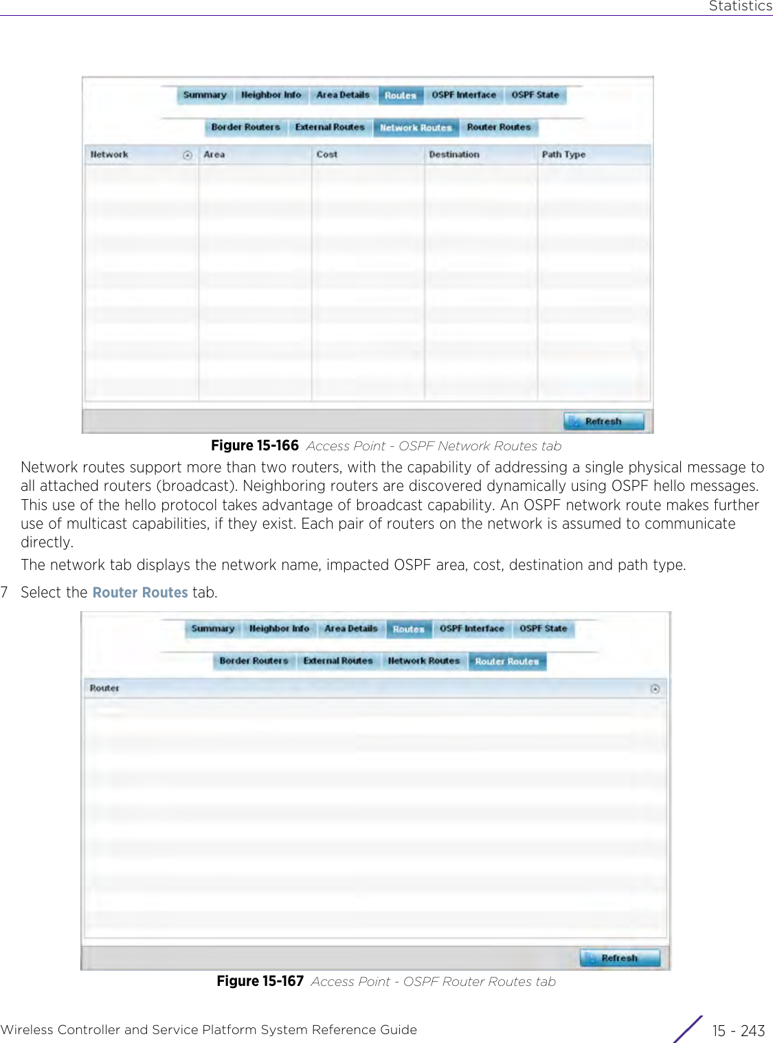 StatisticsWireless Controller and Service Platform System Reference Guide 15 - 243Figure 15-166 Access Point - OSPF Network Routes tabNetwork routes support more than two routers, with the capability of addressing a single physical message to all attached routers (broadcast). Neighboring routers are discovered dynamically using OSPF hello messages. This use of the hello protocol takes advantage of broadcast capability. An OSPF network route makes further use of multicast capabilities, if they exist. Each pair of routers on the network is assumed to communicate directly. The network tab displays the network name, impacted OSPF area, cost, destination and path type.7 Select the Router Routes tab.Figure 15-167 Access Point - OSPF Router Routes tab