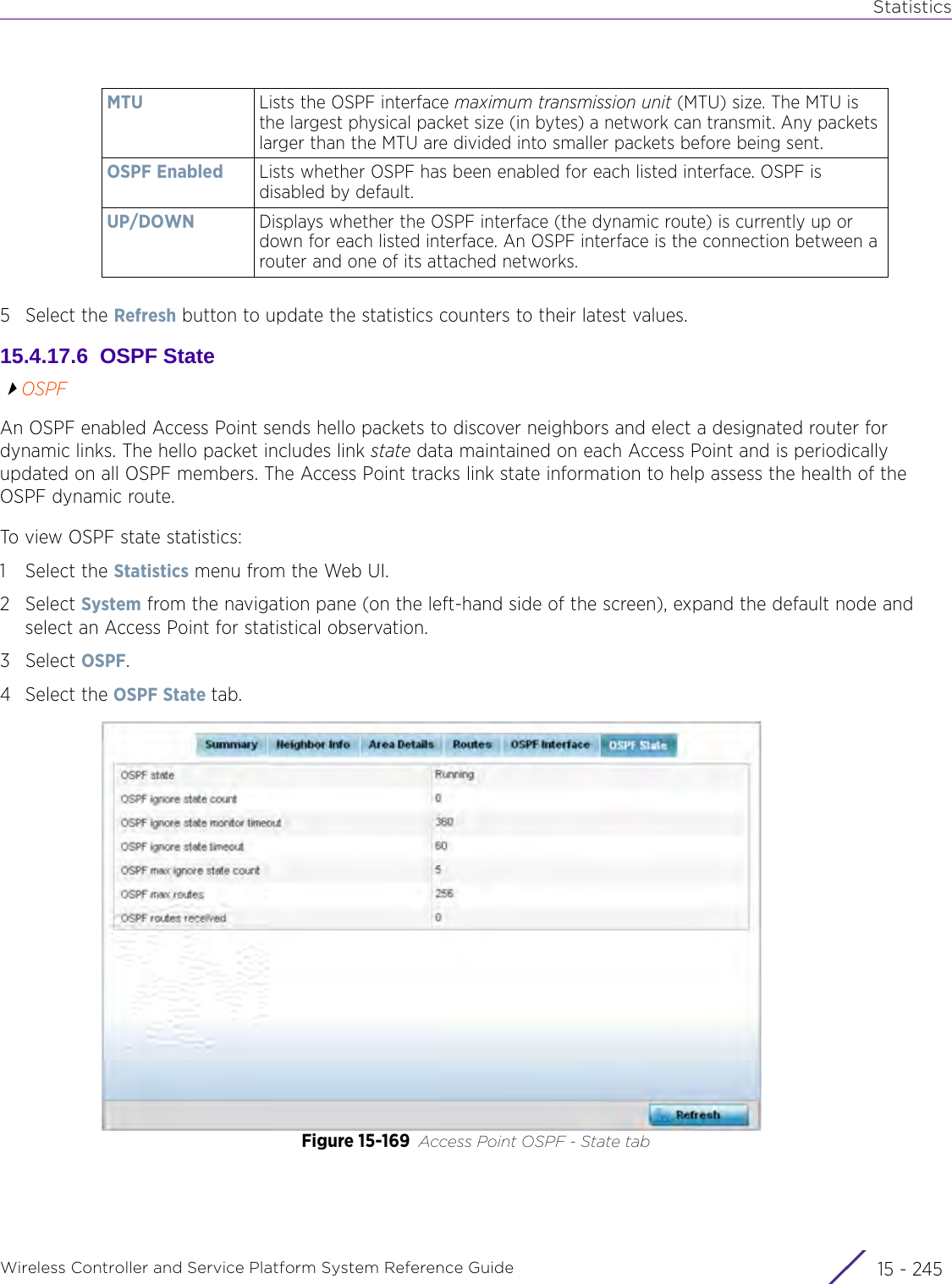 StatisticsWireless Controller and Service Platform System Reference Guide 15 - 2455 Select the Refresh button to update the statistics counters to their latest values.15.4.17.6  OSPF StateOSPFAn OSPF enabled Access Point sends hello packets to discover neighbors and elect a designated router for dynamic links. The hello packet includes link state data maintained on each Access Point and is periodically updated on all OSPF members. The Access Point tracks link state information to help assess the health of the OSPF dynamic route.To view OSPF state statistics:1 Select the Statistics menu from the Web UI.2Select System from the navigation pane (on the left-hand side of the screen), expand the default node and select an Access Point for statistical observation.3Select OSPF. 4 Select the OSPF State tab.Figure 15-169 Access Point OSPF - State tabMTU Lists the OSPF interface maximum transmission unit (MTU) size. The MTU is the largest physical packet size (in bytes) a network can transmit. Any packets larger than the MTU are divided into smaller packets before being sent.OSPF Enabled Lists whether OSPF has been enabled for each listed interface. OSPF is disabled by default.UP/DOWN Displays whether the OSPF interface (the dynamic route) is currently up or down for each listed interface. An OSPF interface is the connection between a router and one of its attached networks.