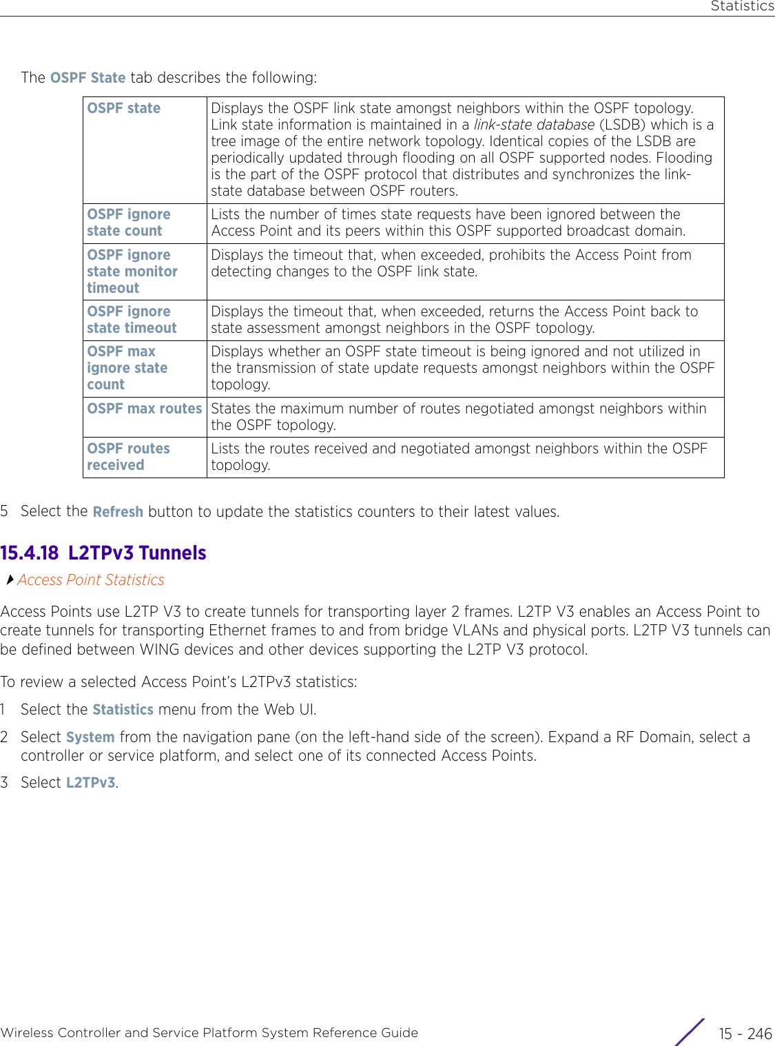 StatisticsWireless Controller and Service Platform System Reference Guide  15 - 246The OSPF State tab describes the following:5 Select the Refresh button to update the statistics counters to their latest values.15.4.18  L2TPv3 TunnelsAccess Point StatisticsAccess Points use L2TP V3 to create tunnels for transporting layer 2 frames. L2TP V3 enables an Access Point to create tunnels for transporting Ethernet frames to and from bridge VLANs and physical ports. L2TP V3 tunnels can be defined between WING devices and other devices supporting the L2TP V3 protocol.To review a selected Access Point’s L2TPv3 statistics:1 Select the Statistics menu from the Web UI.2Select System from the navigation pane (on the left-hand side of the screen). Expand a RF Domain, select a controller or service platform, and select one of its connected Access Points.3Select L2TPv3.OSPF state Displays the OSPF link state amongst neighbors within the OSPF topology. Link state information is maintained in a link-state database (LSDB) which is a tree image of the entire network topology. Identical copies of the LSDB are periodically updated through flooding on all OSPF supported nodes. Flooding is the part of the OSPF protocol that distributes and synchronizes the link-state database between OSPF routers.OSPF ignore state countLists the number of times state requests have been ignored between the Access Point and its peers within this OSPF supported broadcast domain.OSPF ignore state monitor timeoutDisplays the timeout that, when exceeded, prohibits the Access Point from detecting changes to the OSPF link state.OSPF ignore state timeoutDisplays the timeout that, when exceeded, returns the Access Point back to state assessment amongst neighbors in the OSPF topology.OSPF max ignore state countDisplays whether an OSPF state timeout is being ignored and not utilized in the transmission of state update requests amongst neighbors within the OSPF topology.OSPF max routes States the maximum number of routes negotiated amongst neighbors within the OSPF topology.OSPF routes receivedLists the routes received and negotiated amongst neighbors within the OSPF topology.