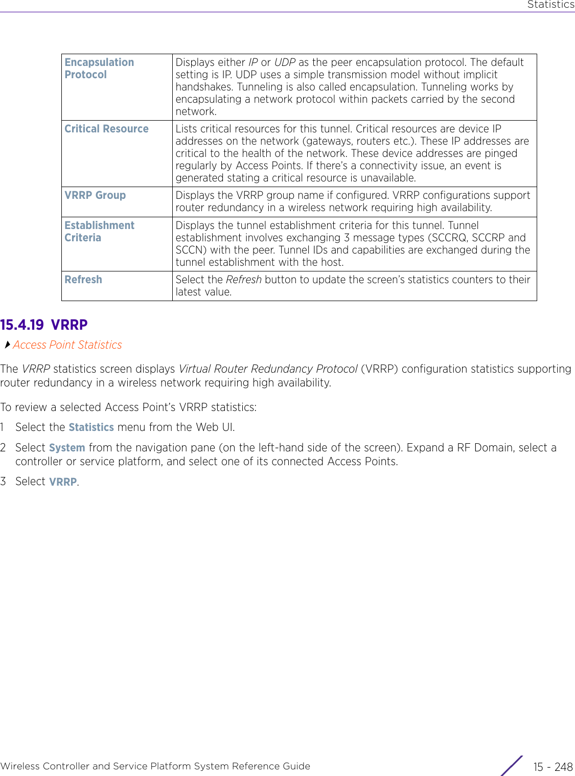 StatisticsWireless Controller and Service Platform System Reference Guide  15 - 24815.4.19  VRRPAccess Point StatisticsThe VRRP statistics screen displays Virtual Router Redundancy Protocol (VRRP) configuration statistics supporting router redundancy in a wireless network requiring high availability.To review a selected Access Point’s VRRP statistics:1 Select the Statistics menu from the Web UI.2Select System from the navigation pane (on the left-hand side of the screen). Expand a RF Domain, select a controller or service platform, and select one of its connected Access Points.3Select VRRP.Encapsulation ProtocolDisplays either IP or UDP as the peer encapsulation protocol. The default setting is IP. UDP uses a simple transmission model without implicit handshakes. Tunneling is also called encapsulation. Tunneling works by encapsulating a network protocol within packets carried by the second network.Critical Resource Lists critical resources for this tunnel. Critical resources are device IP addresses on the network (gateways, routers etc.). These IP addresses are critical to the health of the network. These device addresses are pinged regularly by Access Points. If there’s a connectivity issue, an event is generated stating a critical resource is unavailable. VRRP Group Displays the VRRP group name if configured. VRRP configurations support router redundancy in a wireless network requiring high availability.Establishment CriteriaDisplays the tunnel establishment criteria for this tunnel. Tunnel establishment involves exchanging 3 message types (SCCRQ, SCCRP and SCCN) with the peer. Tunnel IDs and capabilities are exchanged during the tunnel establishment with the host.Refresh Select the Refresh button to update the screen’s statistics counters to their latest value.