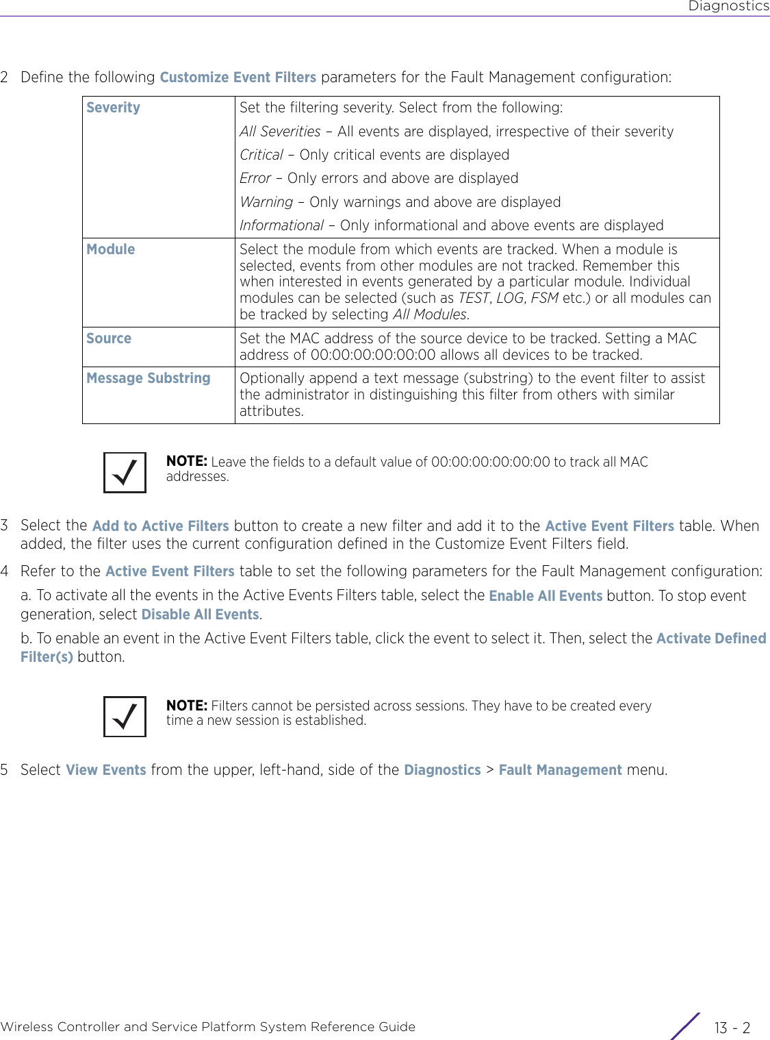 DiagnosticsWireless Controller and Service Platform System Reference Guide  13 - 22 Define the following Customize Event Filters parameters for the Fault Management configuration:3 Select the Add to Active Filters button to create a new filter and add it to the Active Event Filters table. When added, the filter uses the current configuration defined in the Customize Event Filters field.4 Refer to the Active Event Filters table to set the following parameters for the Fault Management configuration:a. To activate all the events in the Active Events Filters table, select the Enable All Events button. To stop event generation, select Disable All Events.b. To enable an event in the Active Event Filters table, click the event to select it. Then, select the Activate Defined Filter(s) button. 5Select View Events from the upper, left-hand, side of the Diagnostics &gt; Fault Management menu.Severity Set the filtering severity. Select from the following:All Severities – All events are displayed, irrespective of their severityCritical – Only critical events are displayedError – Only errors and above are displayedWarning – Only warnings and above are displayedInformational – Only informational and above events are displayedModule Select the module from which events are tracked. When a module is selected, events from other modules are not tracked. Remember this when interested in events generated by a particular module. Individual modules can be selected (such as TEST, LOG, FSM etc.) or all modules can be tracked by selecting All Modules.Source Set the MAC address of the source device to be tracked. Setting a MAC address of 00:00:00:00:00:00 allows all devices to be tracked.Message Substring Optionally append a text message (substring) to the event filter to assist the administrator in distinguishing this filter from others with similar attributes.NOTE: Leave the fields to a default value of 00:00:00:00:00:00 to track all MAC addresses. NOTE: Filters cannot be persisted across sessions. They have to be created every time a new session is established. 