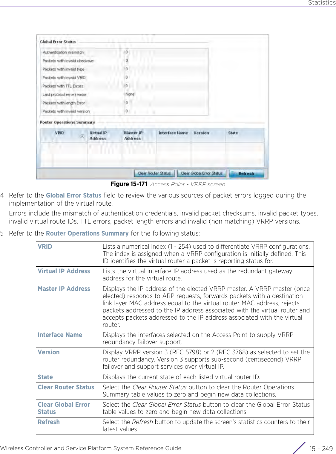 StatisticsWireless Controller and Service Platform System Reference Guide 15 - 249Figure 15-171 Access Point - VRRP screen4 Refer to the Global Error Status field to review the various sources of packet errors logged during the implementation of the virtual route.Errors include the mismatch of authentication credentials, invalid packet checksums, invalid packet types, invalid virtual route IDs, TTL errors, packet length errors and invalid (non matching) VRRP versions.5 Refer to the Router Operations Summary for the following status:VRID Lists a numerical index (1 - 254) used to differentiate VRRP configurations. The index is assigned when a VRRP configuration is initially defined. This ID identifies the virtual router a packet is reporting status for.Virtual IP Address Lists the virtual interface IP address used as the redundant gateway address for the virtual route.Master IP Address Displays the IP address of the elected VRRP master. A VRRP master (once elected) responds to ARP requests, forwards packets with a destination link layer MAC address equal to the virtual router MAC address, rejects packets addressed to the IP address associated with the virtual router and accepts packets addressed to the IP address associated with the virtual router.Interface Name  Displays the interfaces selected on the Access Point to supply VRRP redundancy failover support.Version Display VRRP version 3 (RFC 5798) or 2 (RFC 3768) as selected to set the router redundancy. Version 3 supports sub-second (centisecond) VRRP failover and support services over virtual IP. State Displays the current state of each listed virtual router ID.Clear Router Status Select the Clear Router Status button to clear the Router Operations Summary table values to zero and begin new data collections.Clear Global Error StatusSelect the Clear Global Error Status button to clear the Global Error Status table values to zero and begin new data collections.Refresh Select the Refresh button to update the screen’s statistics counters to their latest values.